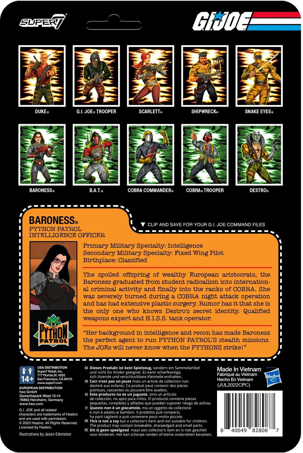 Here is the corrected and grouped text:

---

**G.I. JOE Characters:**

- **Duke**
- **G.I. Joe Trooper**
- **Scarlett**
- **Shipwreck**
- **Snake Eyes**
- **Baroness**
- **B.A.T.**
- **Cobra Commander**
- **Cobra Trooper**
- **Destro**
- **Python Patrol Intelligence Officer**

**Baroness:**

- **Primary Military Specialty:** Intelligence
- **Secondary Military Specialty:** Fixed Wing Pilot
- **Birthplace:** Classified

**Background:**

The spoiled offspring of wealthy European aristocrats, Baroness graduated from student radicalism into international criminal activity and finally into the ranks of COBRA. She was severely burned during a COBRA night attack operation and has had extensive plastic surgery. Rumor has it that she is the only one who knows Destro's secret identity. Qualified weapons expert and H.I.S.S. tank operator.

**Python Patrol:**

Her background in intelligence and recon has made Baroness the perfect agent to run PYTHON PATROL's stealth missions. The JOEs will never know when the PYTHONS strike!

**Distribution:**

- **USA Distribution:** Super7, 777 Francisco St., San Francisco, CA 94107, www.super7.com
- **European Distribution:** Gewerbepark Herxheim, Germany, www.heo

---

**Note:** The text is grouped by character names and their respective details.