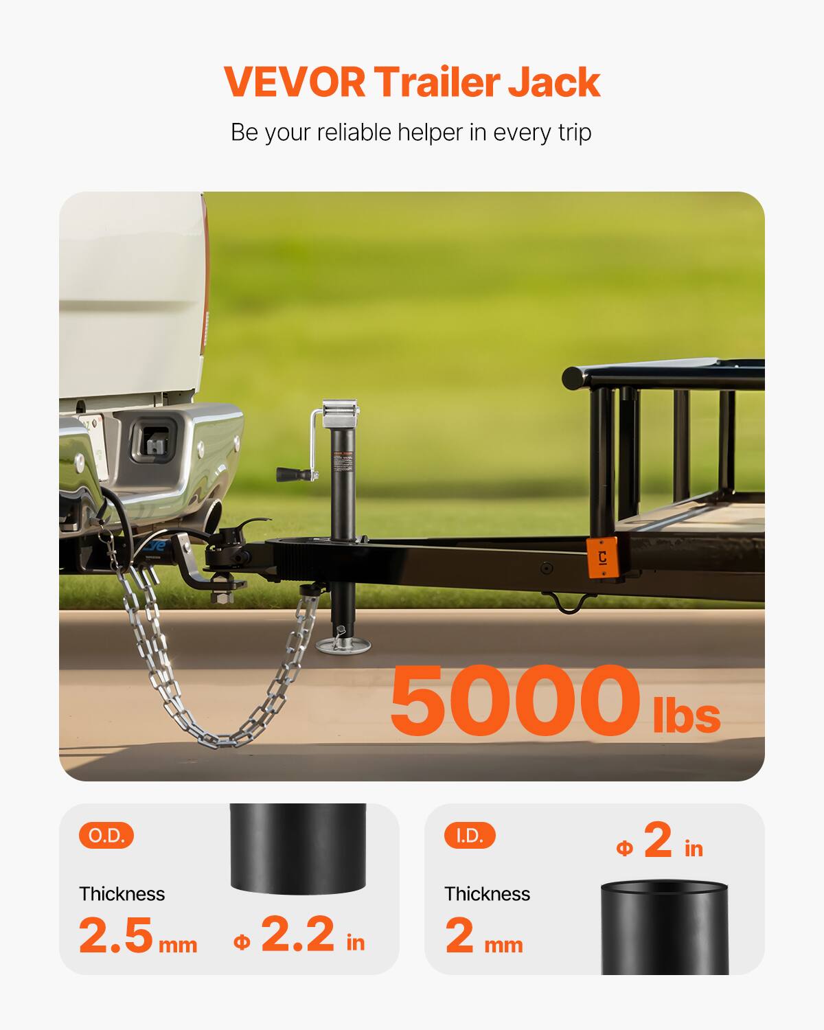 VEVOR Trailer Jack  
Be your reliable helper in every trip  

5000 lbs  

O.D.  
Thickness 2.5 mm  
Ø 2.2 in  

I.D.  
Thickness 2 mm  
Ø 2 in