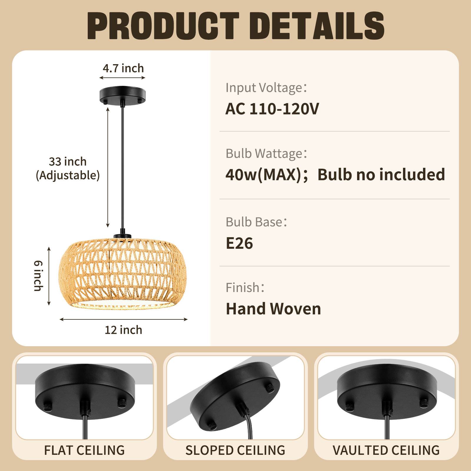 PRODUCT DETAILS

- Input Voltage: AC 110-120V
- Bulb Wattage: 40w (MAX); Bulb no included
- Bulb Base: E26
- Finish: Hand Woven

Dimensions:
- 4.7 inch
- 33 inch (Adjustable)
- 6 inch
- 12 inch

Ceiling Types:
- FLAT CEILING
- SLOPED CEILING
- VAULTED CEILING