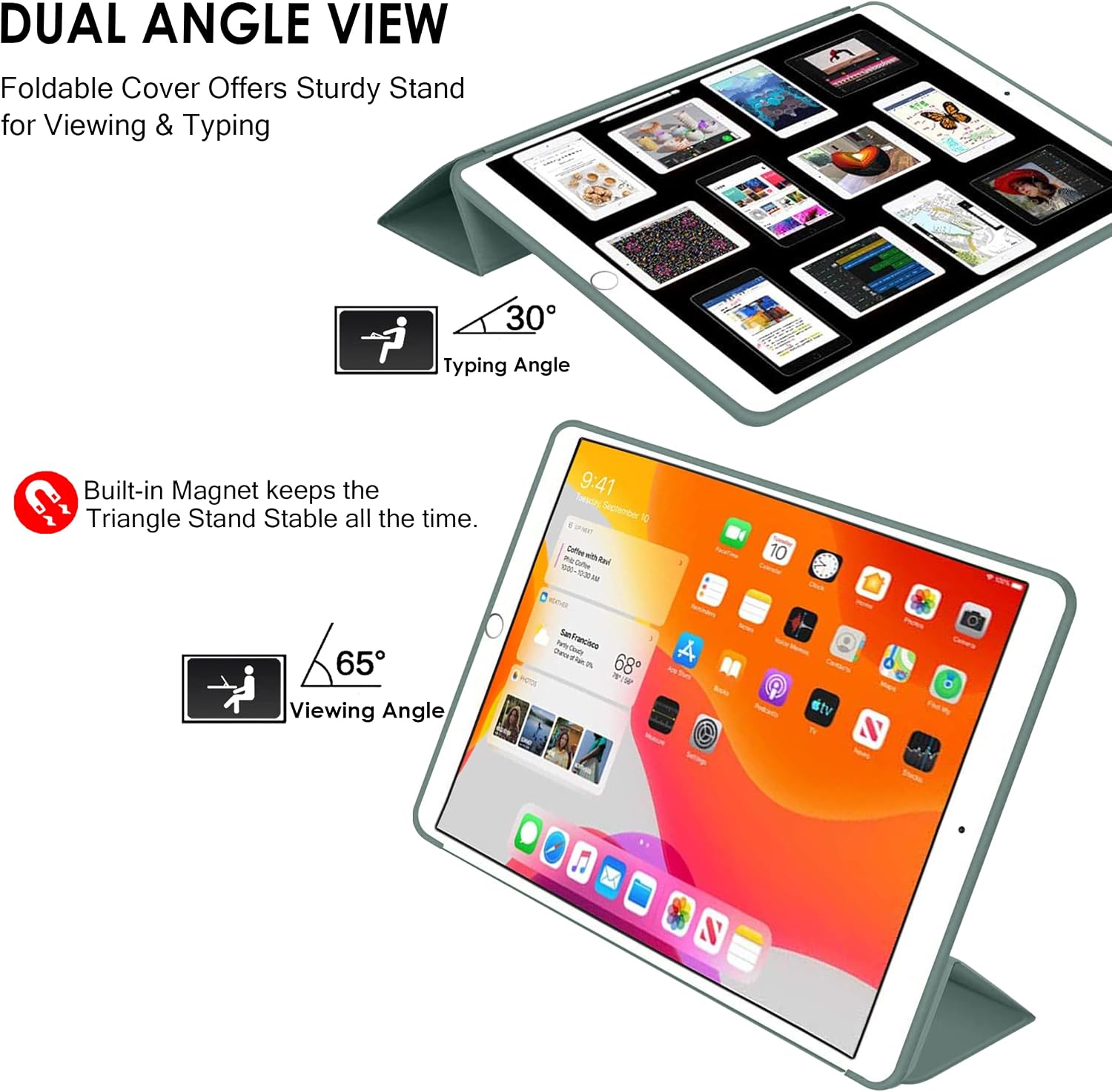 DUAL ANGLE VIEW  
Foldable Cover Offers Sturdy Stand for Viewing & Typing  

30° Typing Angle  

Built-in Magnet keeps the Triangle Stand Stable all the time.  

65° Viewing Angle  

9:41  
Friday, September 10  
Coffee with Bob  
68°