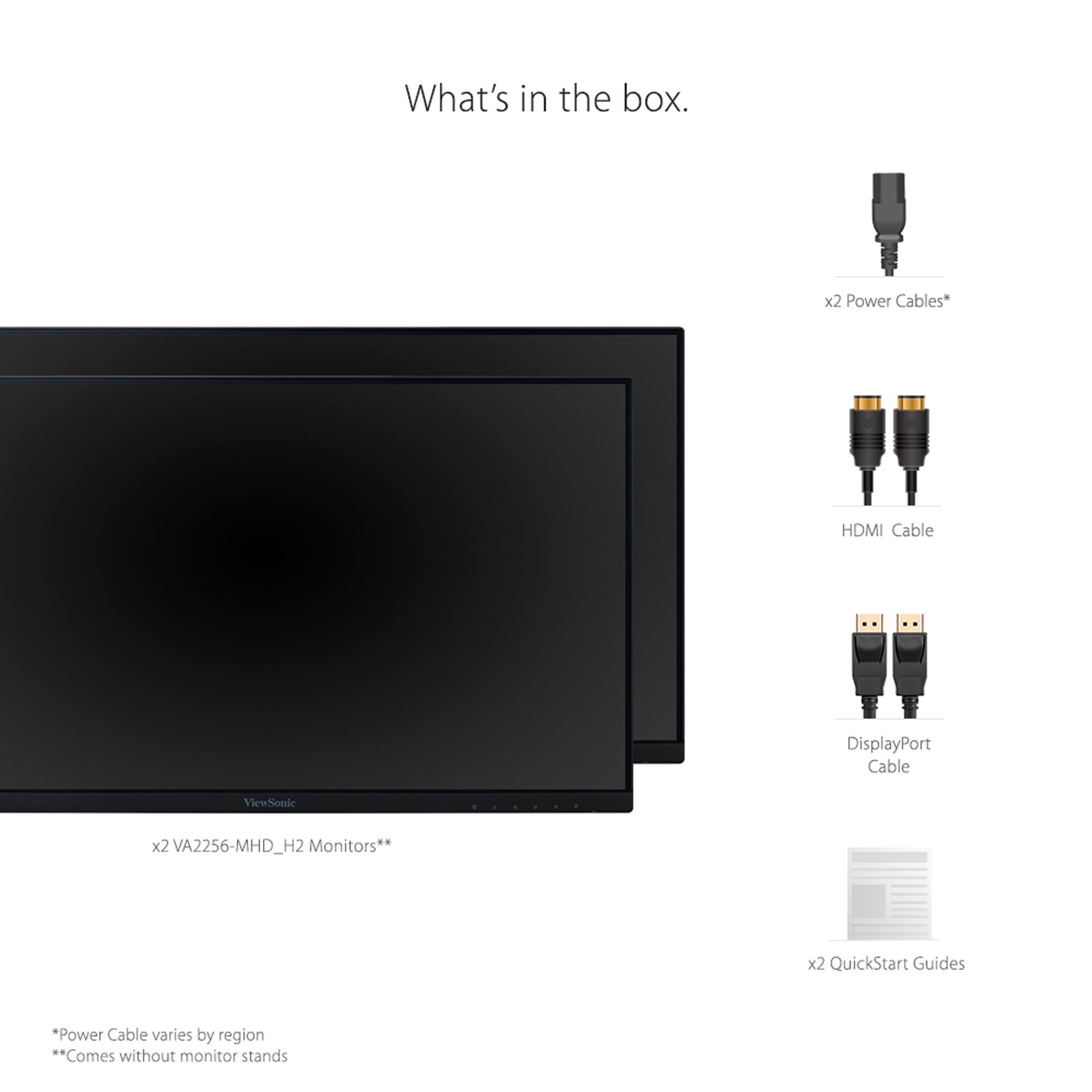 What's in the box:

1. x2 Power Cables
2. HDMI Cable
3. DisplayPort Cable
4. ViewSonic x2 VA2256-MHD_H2 Monitors
5. x2 QuickStart Guides

Power Cable varies by region.
Comes without monitor stands.
