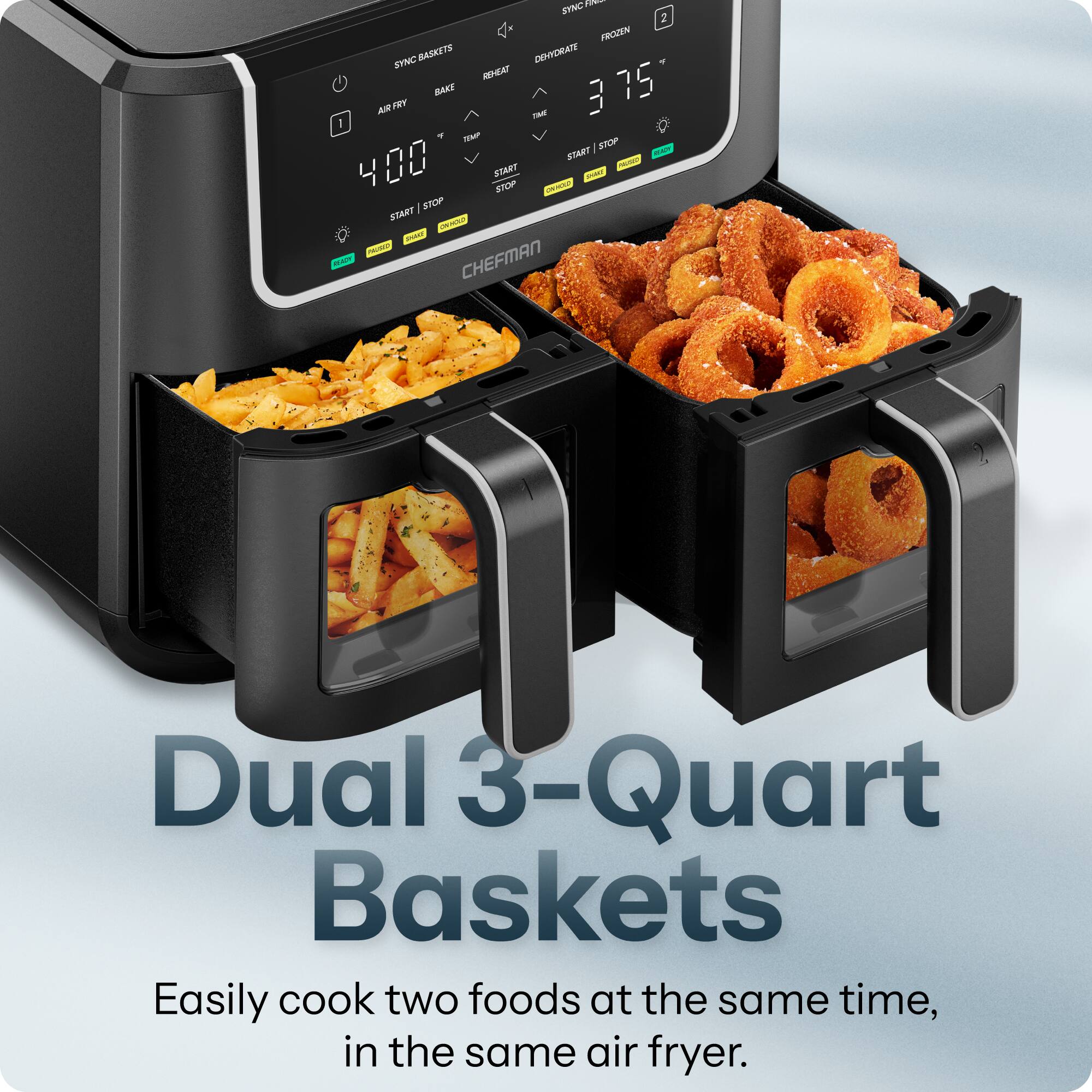 SYNC 2 FROZEN SYNC BASKETS DEHYDRATE REHEAT / AIR FRY BAKE TIME 375 TEMP STOP START READY 400 START PAUSED SHAKE STOP ONIMOLO / STOP START CHINCOLF SHAKE PAUSED READY CHEFMAN

Dual 3-Quart Baskets
Easily cook two foods at the same time, in the same air fryer.