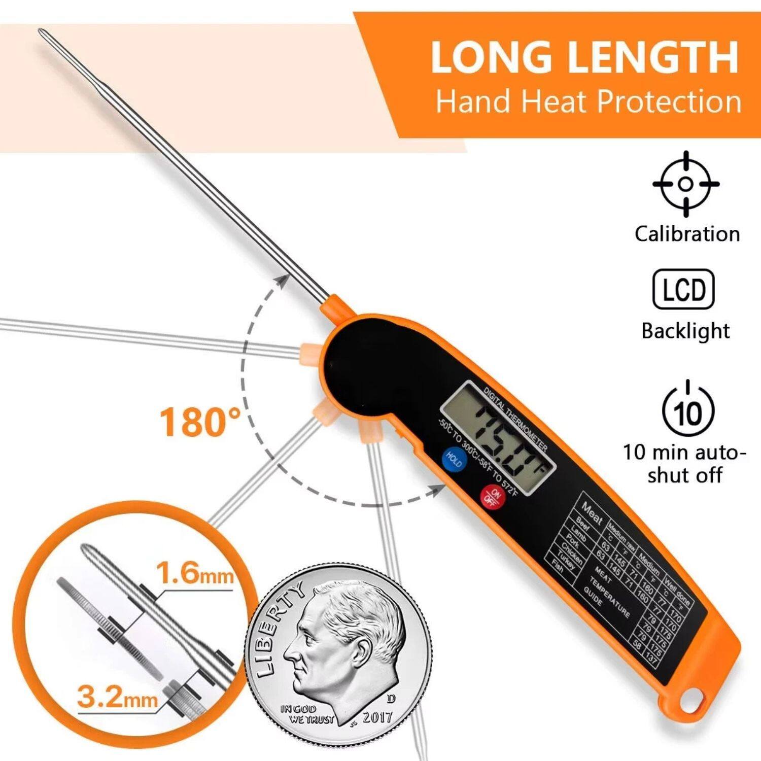 LONG LENGTH  
Hand Heat Protection

Calibration  
LCD Backlight  
10 min auto-shut off

180°

1.6mm  
3.2mm

DIGITAL THERMOMETER  
-30°C to 300°F  
-58°F to 572°F

HOLD  
ON  
OFF

TEMPERATURE GUIDE

Meat  
Beef  
Lamb  
Pork  
Chicken  
Turkey  
Fish

63°C  
145°F  
160°F  
170°F

63°C  
145°F  
160°F  
170°F

63°C  
145°F  
160°F  
170°F

63°C  
145°F  
160°F  
170°F

63°C  
145°F  
160°F  
170°F

63°C  
145°F  
160°F  
170°F
