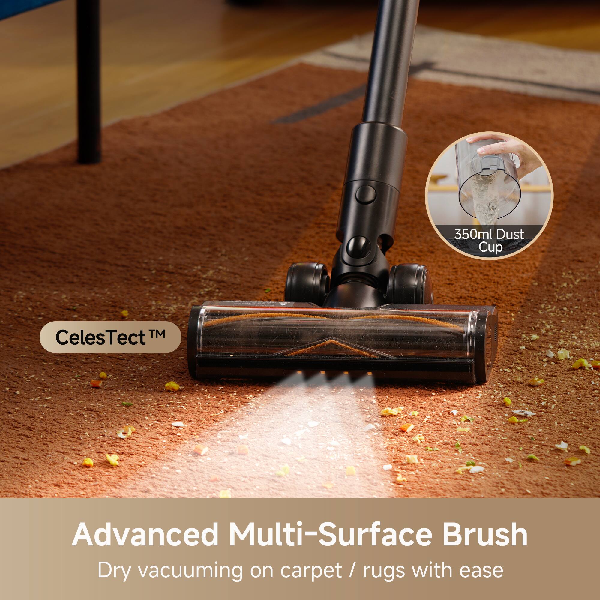 350ml Dust Cup  
Celestect™ Advanced Multi-Surface Brush  
Dry vacuuming on carpet / rugs with ease