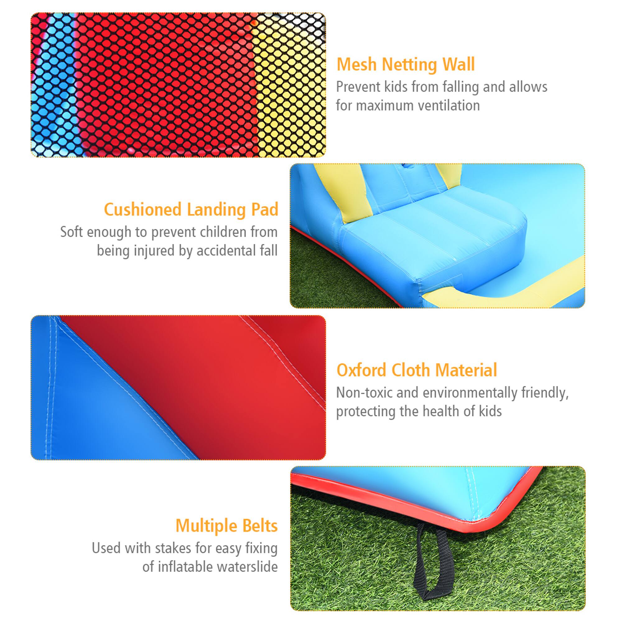 - **Mesh Netting Wall**  
  Prevent kids from falling and allows for maximum ventilation

- **Cushioned Landing Pad**  
  Soft enough to prevent children from being injured by accidental fall

- **Oxford Cloth Material**  
  Non-toxic and environmentally friendly, protecting the health of kids

- **Multiple Belts**  
  Used with stakes for easy fixing of inflatable waterslide