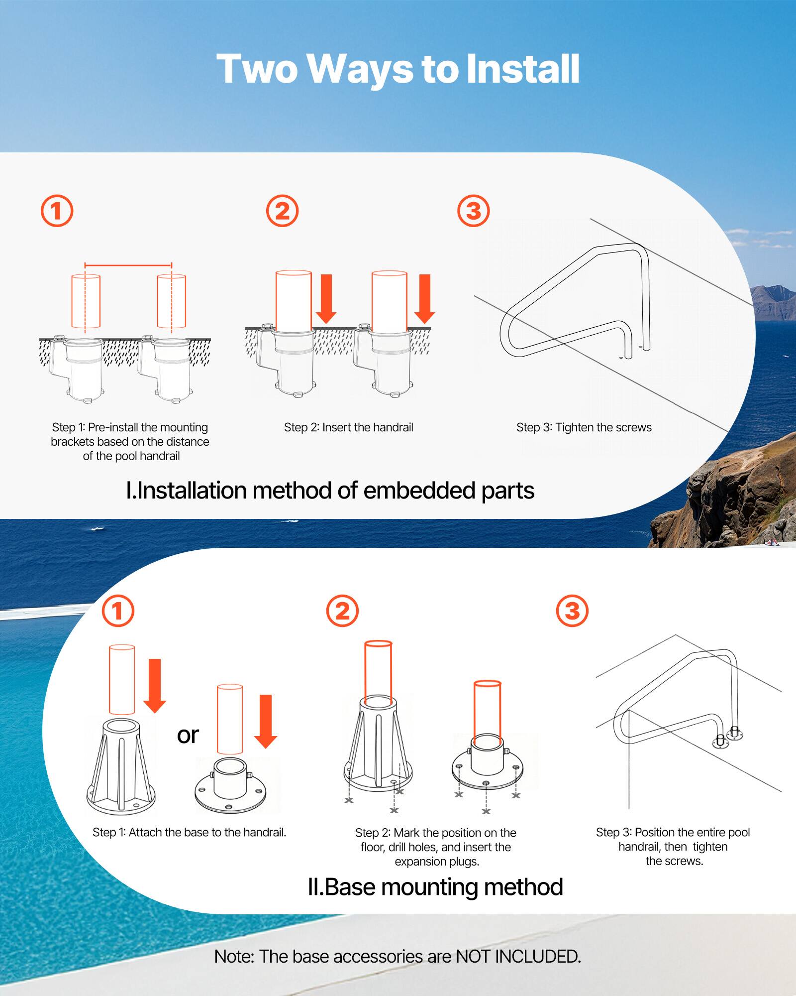 Two Ways to Install

1. **Installation method of embedded parts**
   - Step 1: Pre-install the mounting brackets based on the distance of the pool handrail.
   - Step 2: Insert the handrail.
   - Step 3: Tighten the screws.

2. **Base mounting method**
   - Step 1: Attach the base to the handrail.
   - Step 2: Mark the position on the floor, drill holes, and insert the expansion plugs.
   - Step 3: Position the entire pool handrail, then tighten the screws.

Note: The base accessories are NOT INCLUDED.