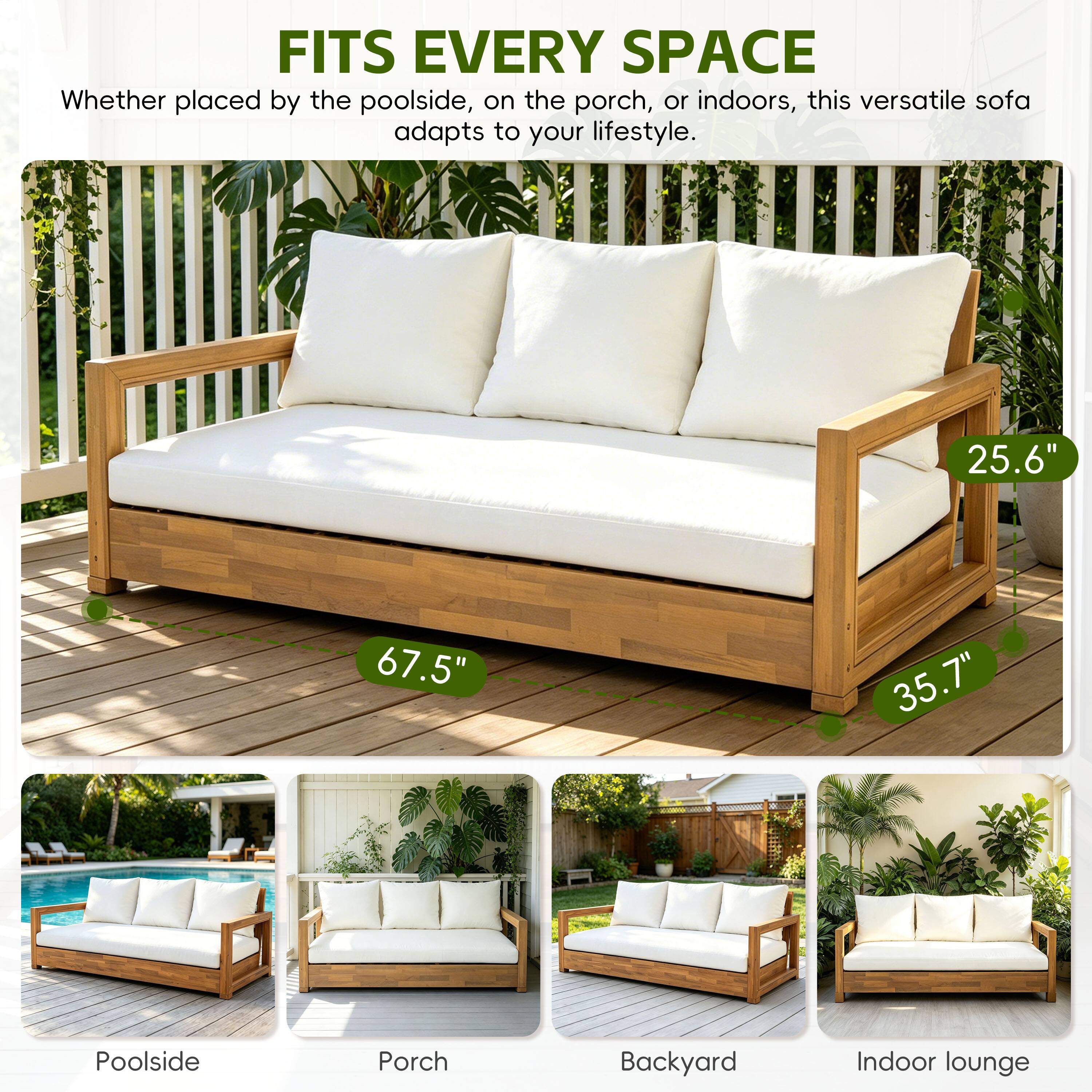 FITS EVERY SPACE  
Whether placed by the poolside, on the porch, or indoors, this versatile sofa adapts to your lifestyle.  
25.6" 67.5" 35.7"  
Poolside Porch Backyard Indoor lounge