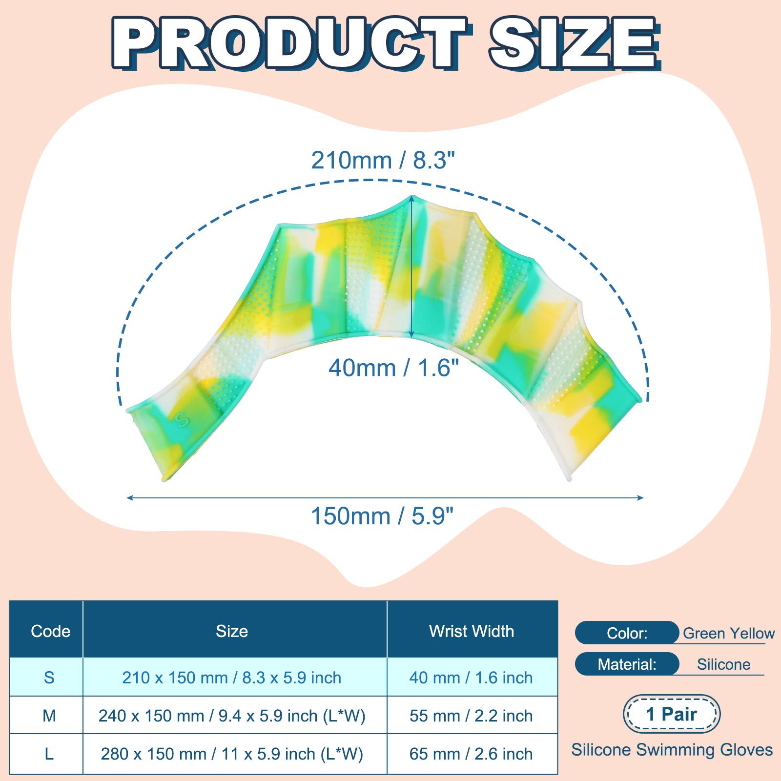 PRODUCT SIZE

210mm / 8.3"  
40mm / 1.6"  
150mm / 5.9"  

Code | Size | Wrist Width  
S | 210 x 150 mm / 8.3 x 5.9 inch | 40 mm / 1.6 inch  
M | 240 x 150 mm / 9.4 x 5.9 inch (L*W) | 55 mm / 2.2 inch  
L | 280 x 150 mm / 11 x 5.9 inch (L*W) | 65 mm / 2.6 inch  

Color: Green Yellow  
Material: Silicone  
1 Pair  
Silicone Swimming Gloves