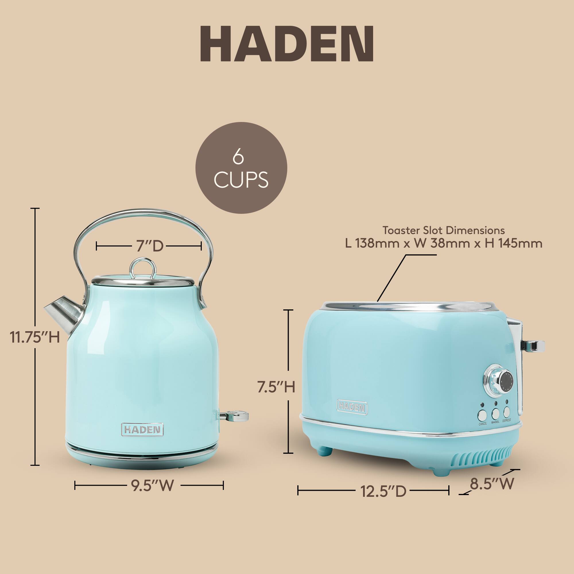 HADEN 6 CUPS 7"D Toaster Slot Dimensions L 138mm x W 38mm x H 145mm

- Height: 11.75"H
- Width: 9.5"W
- Depth: 7.5"H

- Height: 12.5"D
- Width: 8.5"W