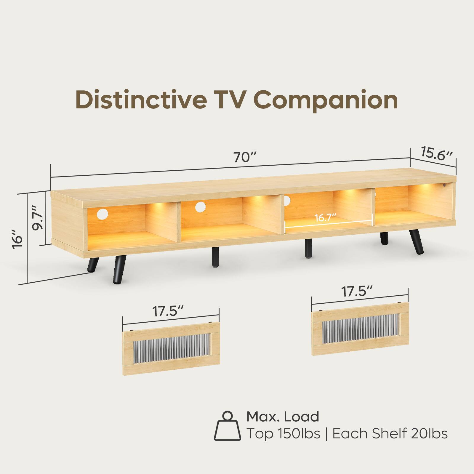 Distinctive TV Companion  
70"  
15.6"  
16.7"  
9.7"  
17.5"  
17.5"  
Max. Load  
Top 150lbs | Each Shelf 20lbs