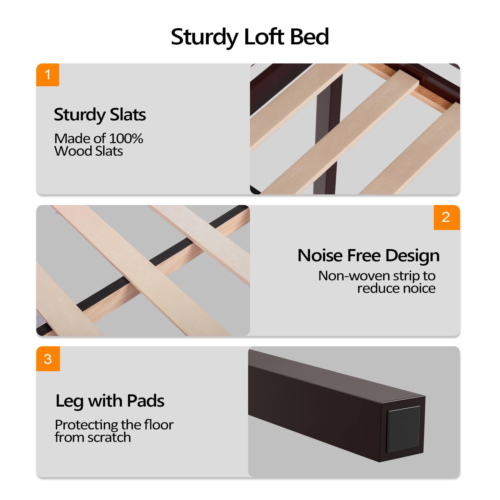 Sturdy Loft Bed

1. Sturdy Slats
   Made of 100% Wood Slats

2. Noise Free Design
   Non-woven strip to reduce noise

3. Leg with Pads
   Protecting the floor from scratch
