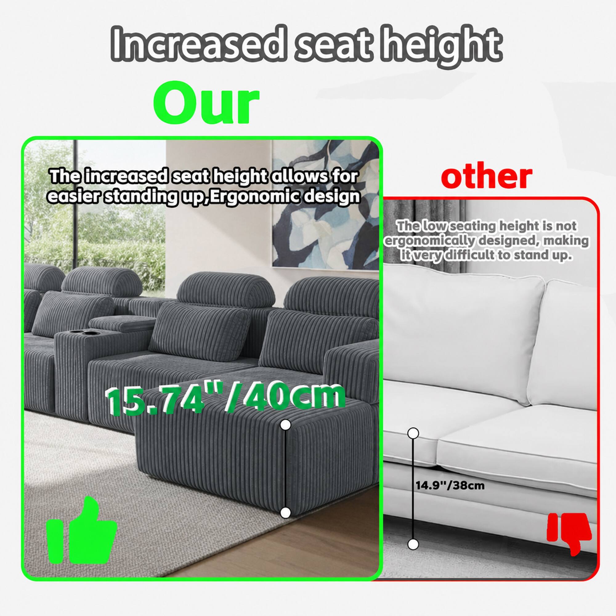 Increased seat height

Our
The increased seat height allows for easier standing up. Ergonomic design
15.74"/40cm

other
The low seating height is not ergonomically designed, making it very difficult to stand up.
14.9"/38cm