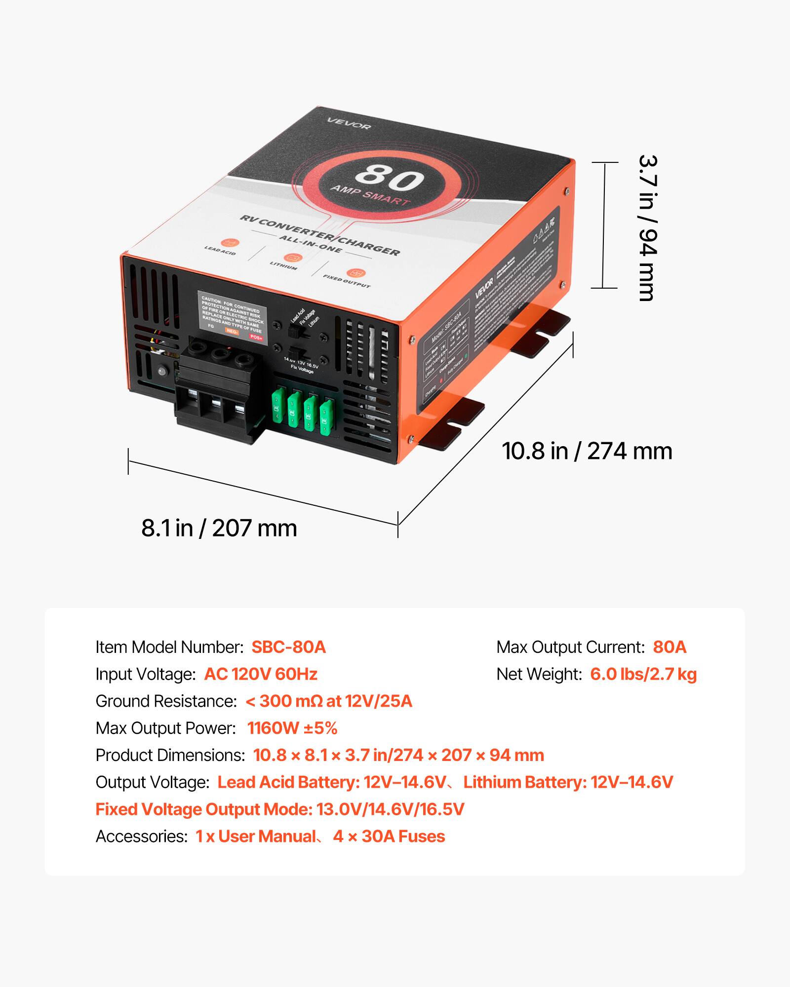 VEVOR AMP 80 SMART RV CONVERTER ALL-IN-ONE LEAD ACID CHARGER

Item Model Number: SBC-80A
Max Output Current: 80A
Input Voltage: AC 120V 60Hz
Net Weight: 6.0 lbs/2.7 kg
Ground Resistance: < 300 mΩ at 12V/25A
Max Output Power: 1160W ±5%
Product Dimensions: 10.8 x 8.1 x 3.7 in / 274 x 207 x 94 mm
Output Voltage: Lead Acid Battery: 12V-14.6V, Lithium Battery: 12V-14.6V
Fixed Voltage Output Mode: 13.0V/14.6V/16.5V
Accessories: 1x User Manual, 4 x 30A Fuses