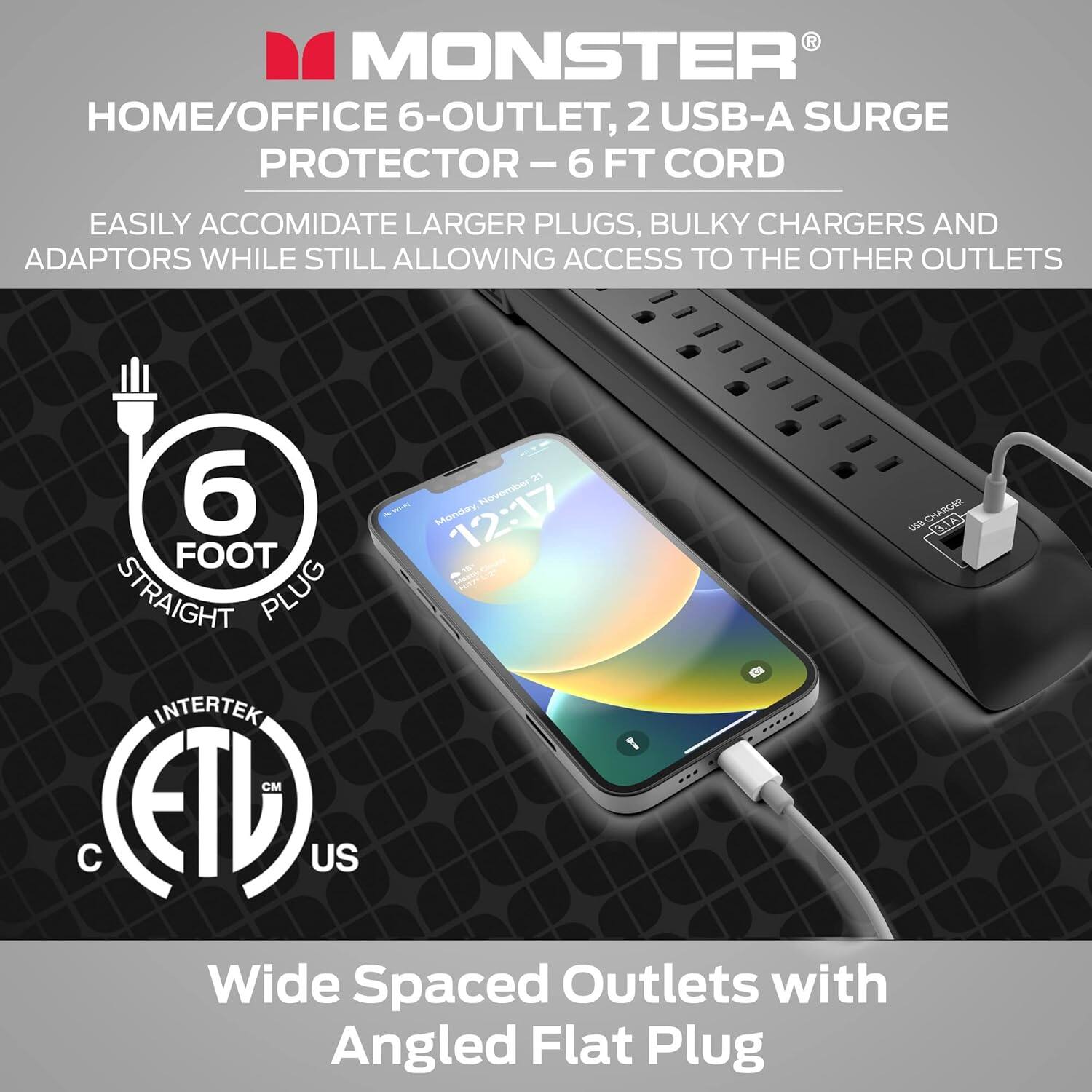 R MONSTER HOME/OFFICE 6-OUTLET, 2 USB-A SURGE PROTECTOR- - 6 FT CORD EASILY ACCOMIDATE LARGER PLUGS, BULKY CHARGERS AND ADAPTORS WHILE STILL ALLOWING ACCESS TO THE OTHER OUTLETS. Wide Spaced Outlets with Angled Flat Plug.