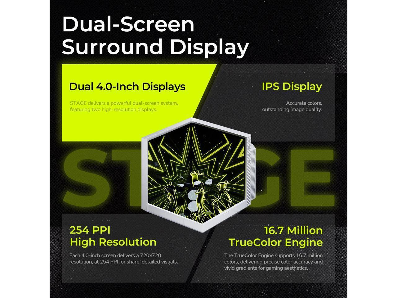 Dual-Screen Surround Display

Dual 4.0-Inch Displays
STAGE delivers a powerful dual-screen system, featuring two high-resolution displays.

IPS Display
Accurate colors, outstanding image quality.

254 PPI High Resolution
Each 4.0-inch screen delivers a 720x720 resolution, at 254 PPI for sharp, detailed visuals.

16.7 Million TrueColor Engine
The TrueColor Engine supports 16.7 million colors, delivering precise color accuracy and vivid gradients for gaming aesthetics.