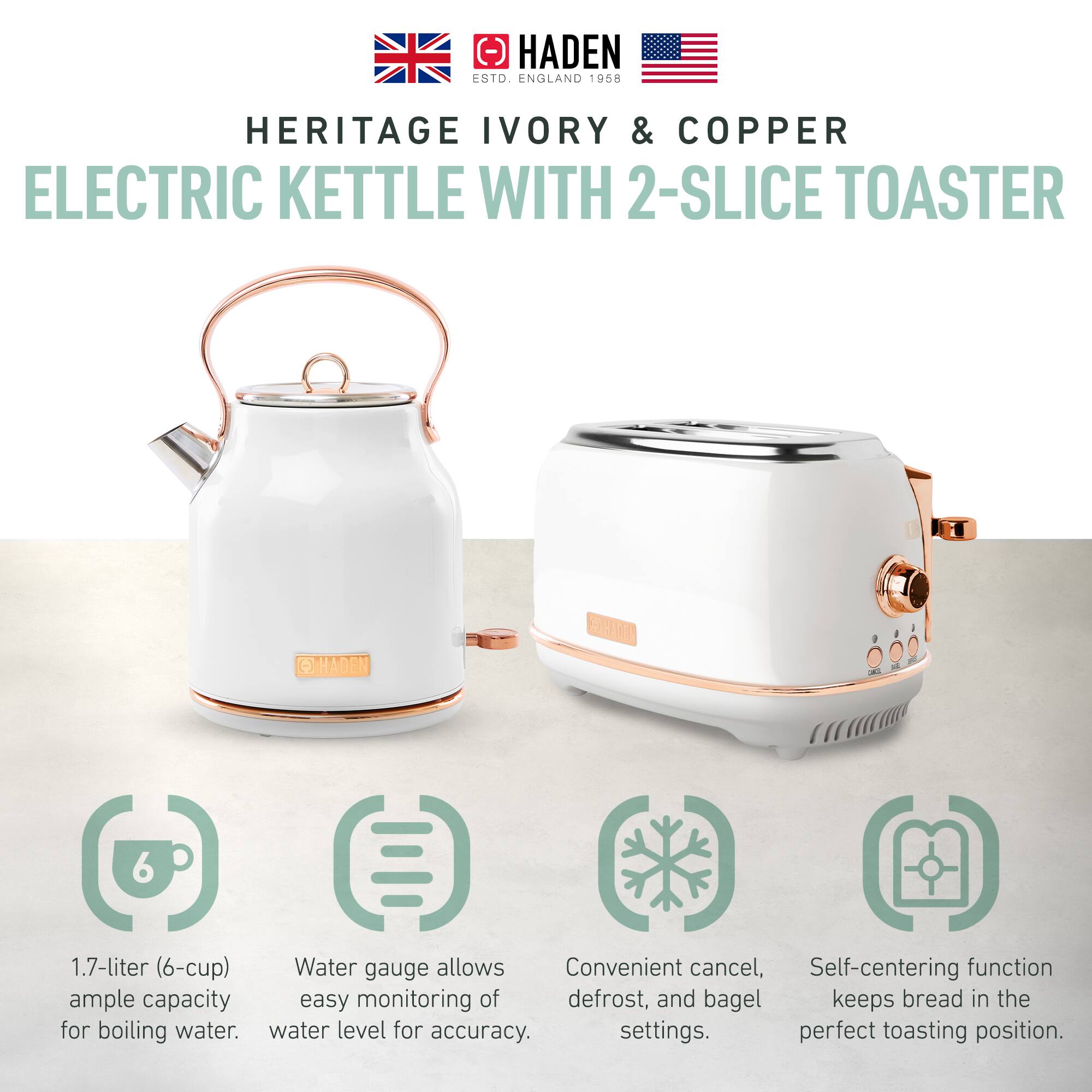 HADEN ESTD. ENGLAND 1958  
HERITAGE IVORY & COPPER  
ELECTRIC KETTLE WITH 2-SLICE TOASTER  

1.7-liter (6-cup) Water gauge allows ample capacity for boiling water.  
Convenient cancel, defrost, and bagel settings.  
Self-centering function keeps bread in the perfect toasting position.