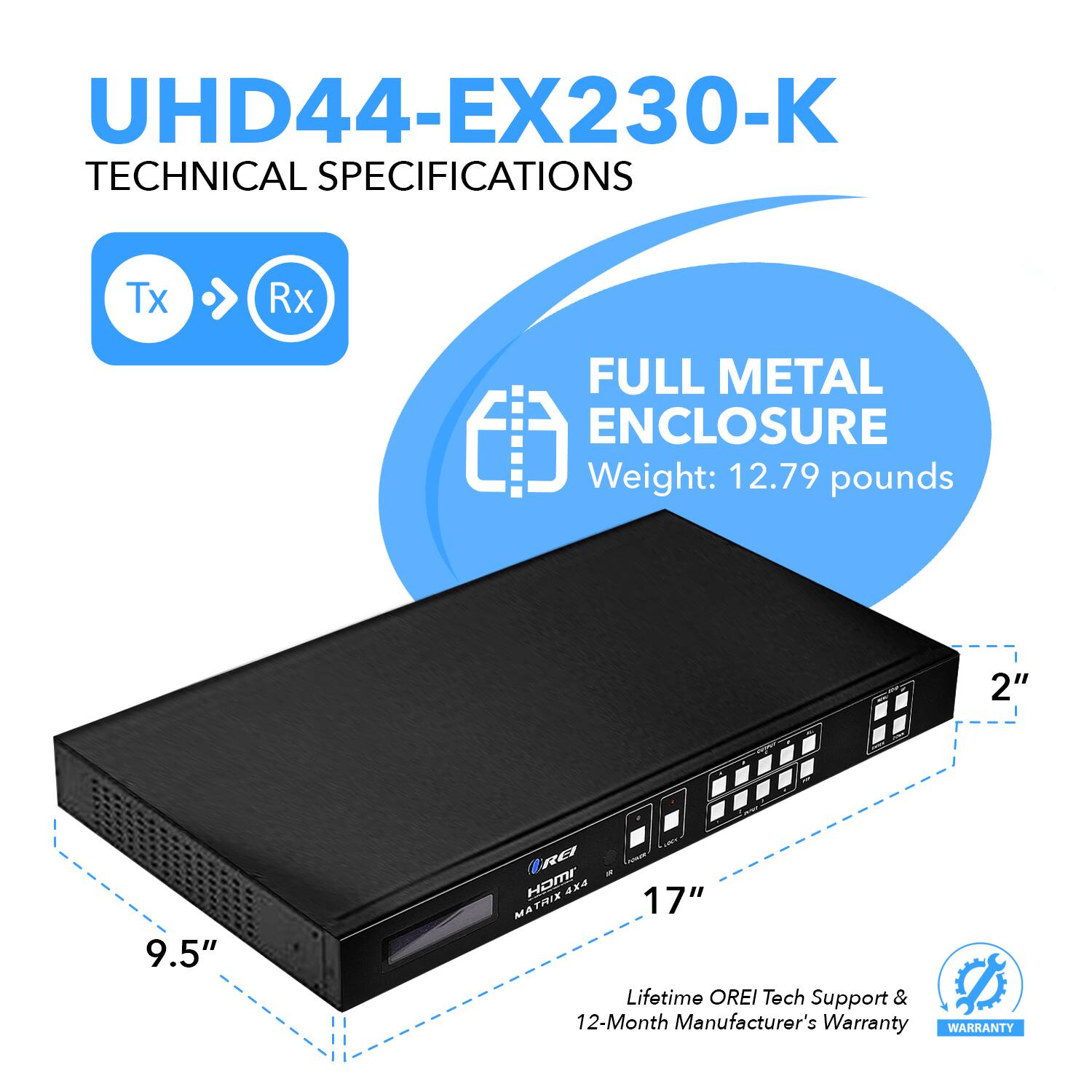 UHD44-EX230-K TECHNICAL SPECIFICATIONS
Tx Rx
FULL METAL ENCLOSURE
Weight: 12.79 pounds
2"
9.5"
17"
Lifetime OREI Tech Support & 12-Month Manufacturer's Warranty
WARRANTY