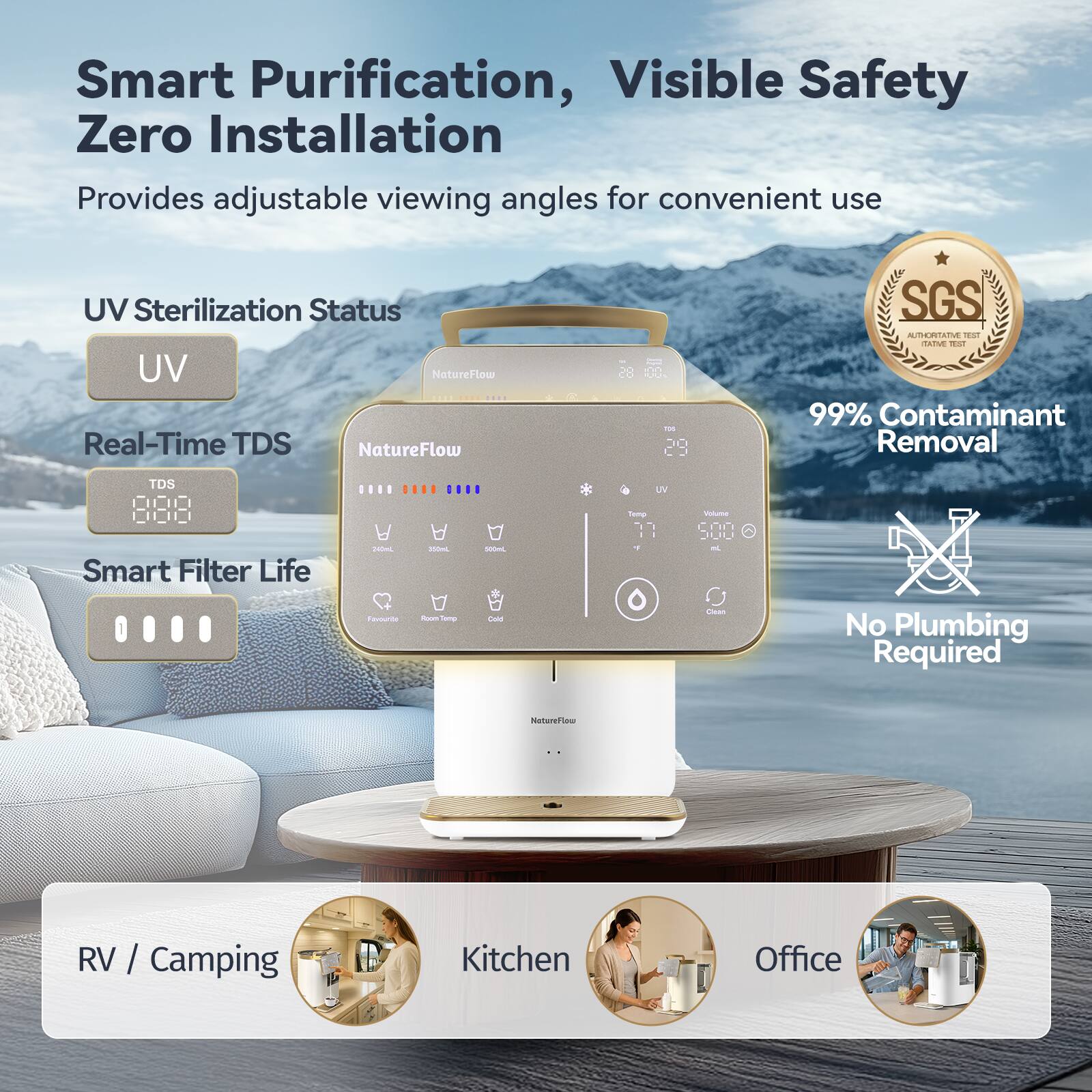 Smart Purification, Visible Safety  
Zero Installation  
Provides adjustable viewing angles for convenient use  

UV Sterilization Status  
Real-Time TDS  
Smart Filter Life  

99% Contaminant Removal  
No Plumbing Required  

SGS  

RV / Camping  
Kitchen  
Office