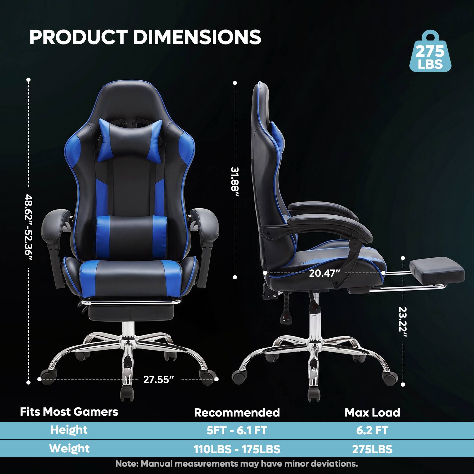 PRODUCT DIMENSIONS  
275 LBS  
48.62"-52.36"  
27.55"  
31.88"  
20.47"  
23.22"  

Fits Most Gamers  
Recommended Max Load  
Height: 5FT-6.1 FT  
Weight: 110LBS - 175LBS  
Max Load: 6.2 FT  
275LBS  

Note: Manual measurements may have minor deviations.
