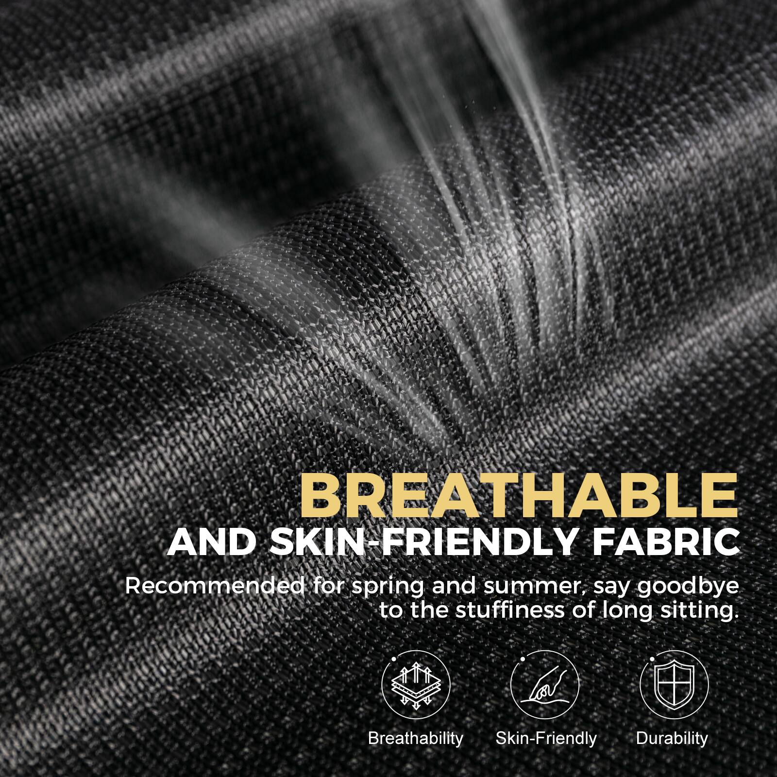BREATHABLE AND SKIN-FRIENDLY FABRIC

Recommended for spring and summer, say goodbye to the stuffiness of long sitting.

Breathability
Skin-Friendly
Durability