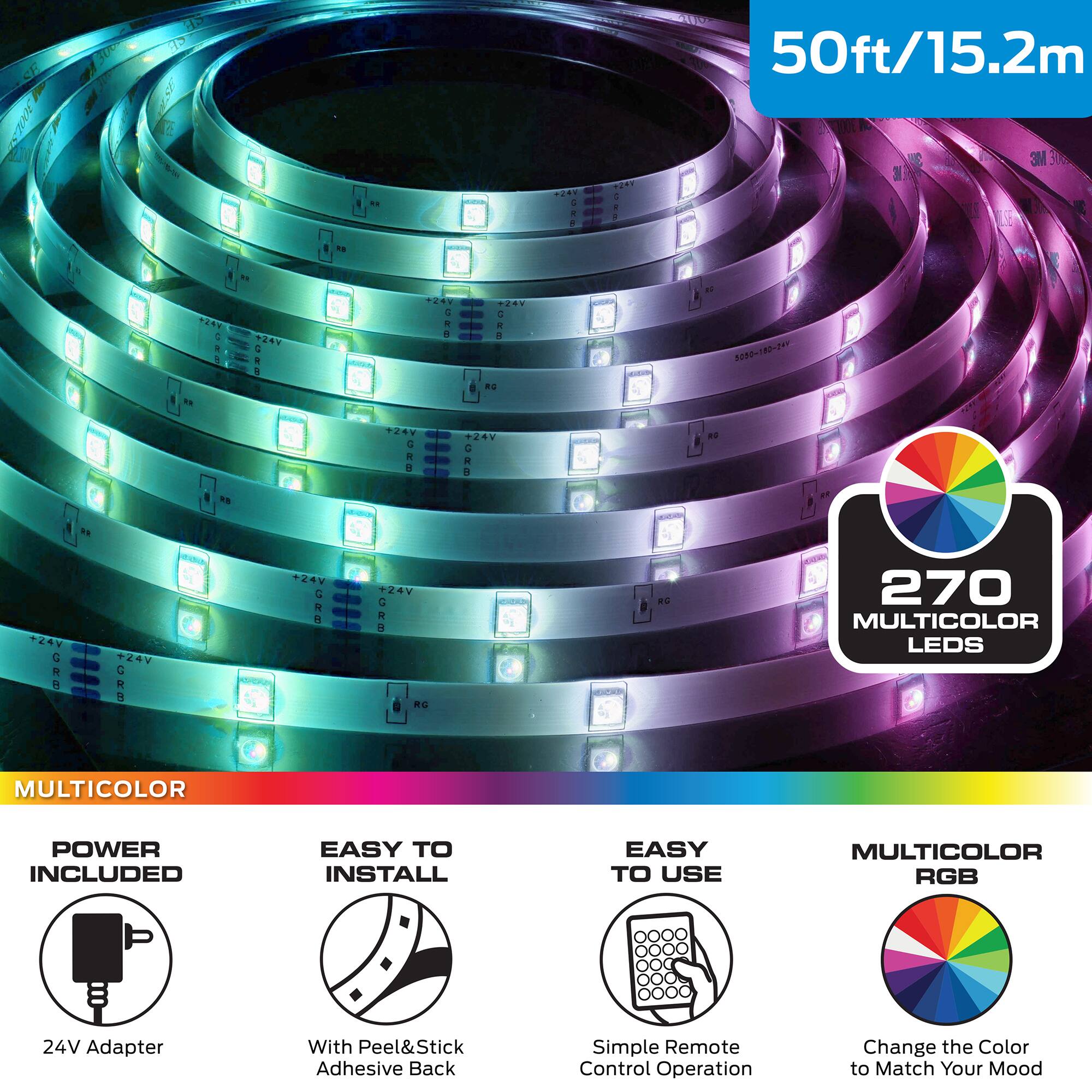 SE 2 ES 30 E 50ft/15.2m 3M  
- - L VEST & A A TAV  
N +8 a i A T.AV . i A  
2080182~24 4 . A . 4  
R - V +24V C R a +2V G R H  
270 MULTICOLOR LEDS  
RG MULTICOLOR  
POWER INCLUDED  
EASY TO INSTALL  
EASY TO USE  
MULTICOLOR RGB  
24V Adapter With Peel&Stick Adhesive Back  
Simple Remote Control Operation  
Change the Color to Match Your Mood