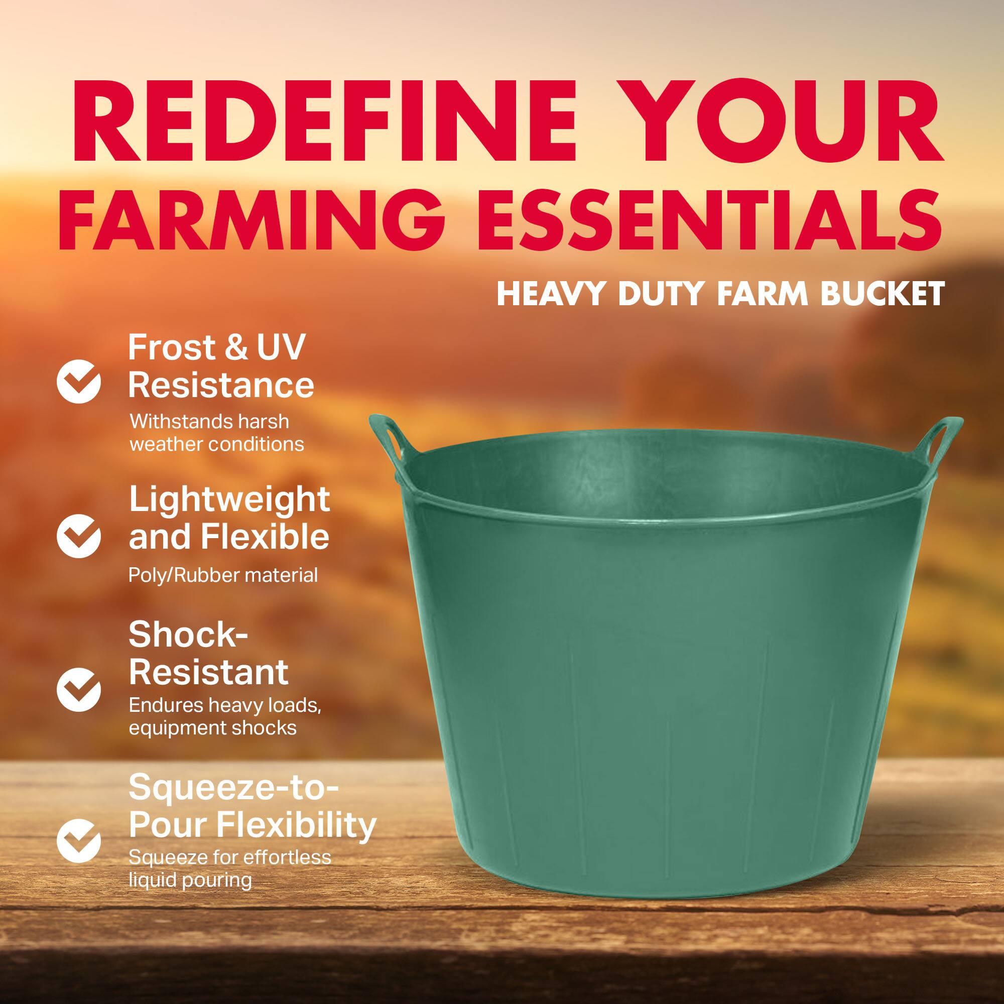 REDEFINE YOUR FARMING ESSENTIALS  
HEAVY DUTY FARM BUCKET

- Frost & UV Resistance  
  Withstands harsh weather conditions

- Lightweight and Flexible  
  Poly/Rubber material

- Shock-Resistant  
  Endures heavy loads, equipment shocks

- Squeeze-to-Pour Flexibility  
  Squeeze for effortless liquid pouring