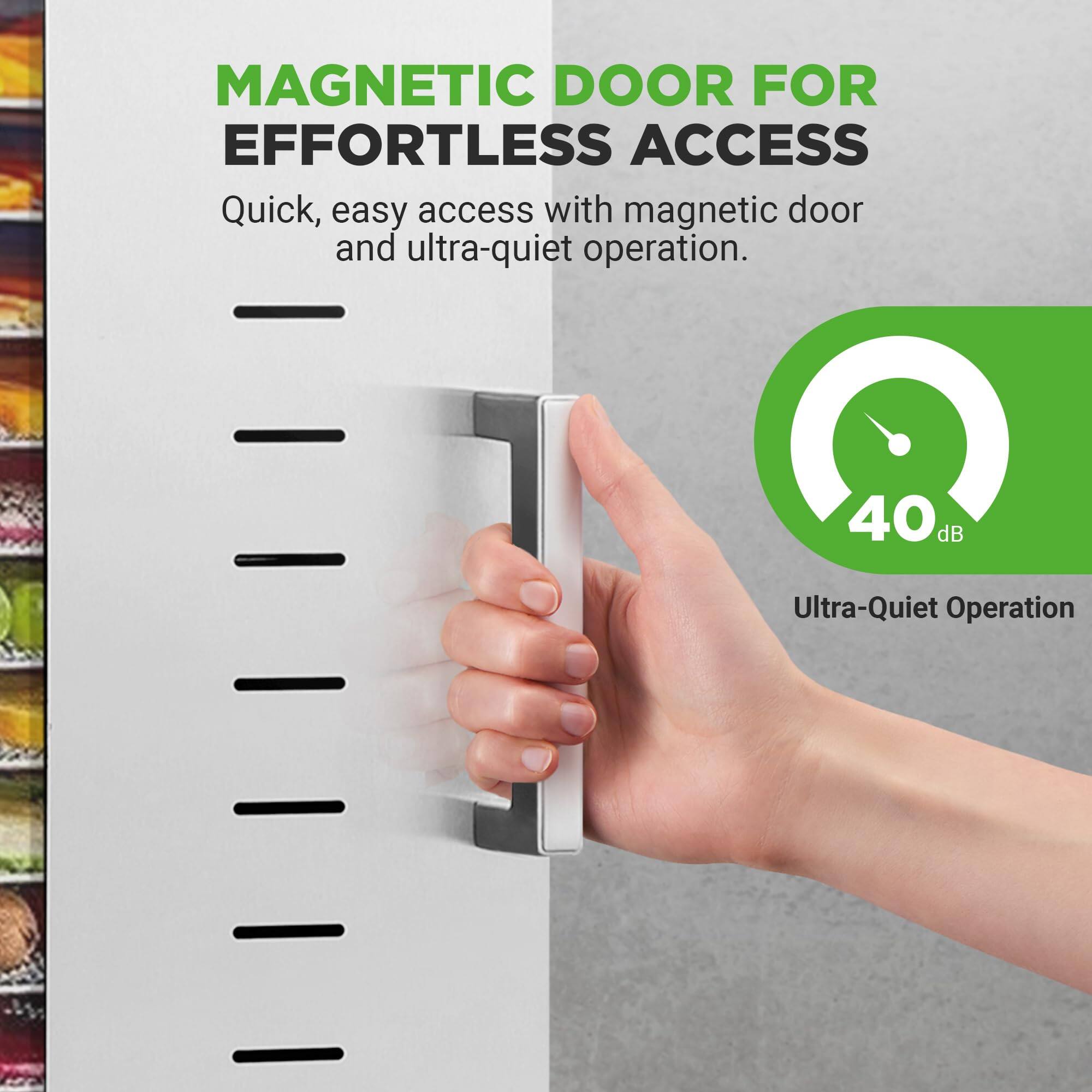 MAGNETIC DOOR FOR EFFORTLESS ACCESS

Quick, easy access with magnetic door and ultra-quiet operation.

40 dB Ultra-Quiet Operation