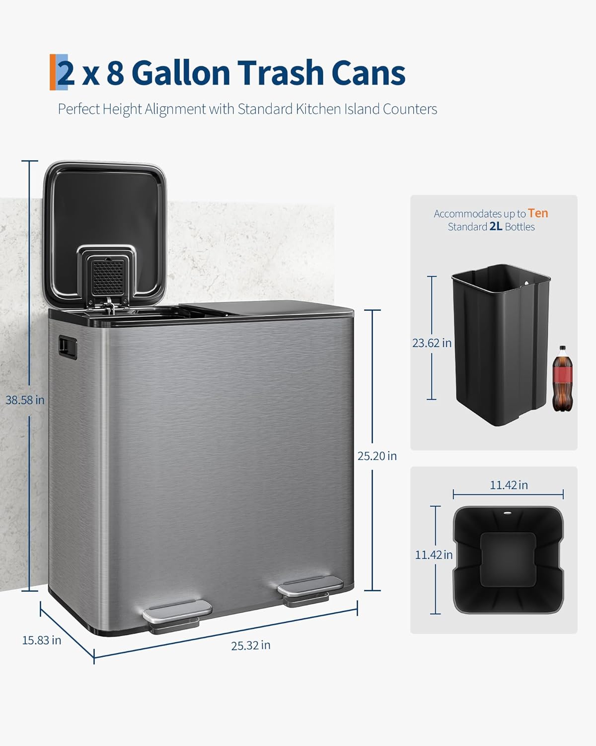 2 x 8 Gallon Trash Cans  
Perfect Height Alignment with Standard Kitchen Island Counters  

Accommodates up to Ten Standard 2L Bottles  

Dimensions:  
- Height: 38.58 in  
- Width: 25.32 in  
- Depth: 15.83 in  
- Internal Height: 25.20 in  
- Internal Width: 11.42 in  
- Internal Depth: 11.42 in  
- Lid Height: 23.62 in