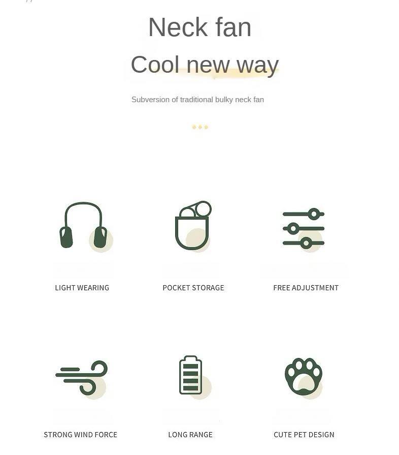 Neck fan  
Cool new way  
Subversion of traditional bulky neck fan  

- Light Wearing  
- Pocket Storage  
- Free Adjustment  
- Strong Wind Force  
- Long Range  
- Cute Pet Design