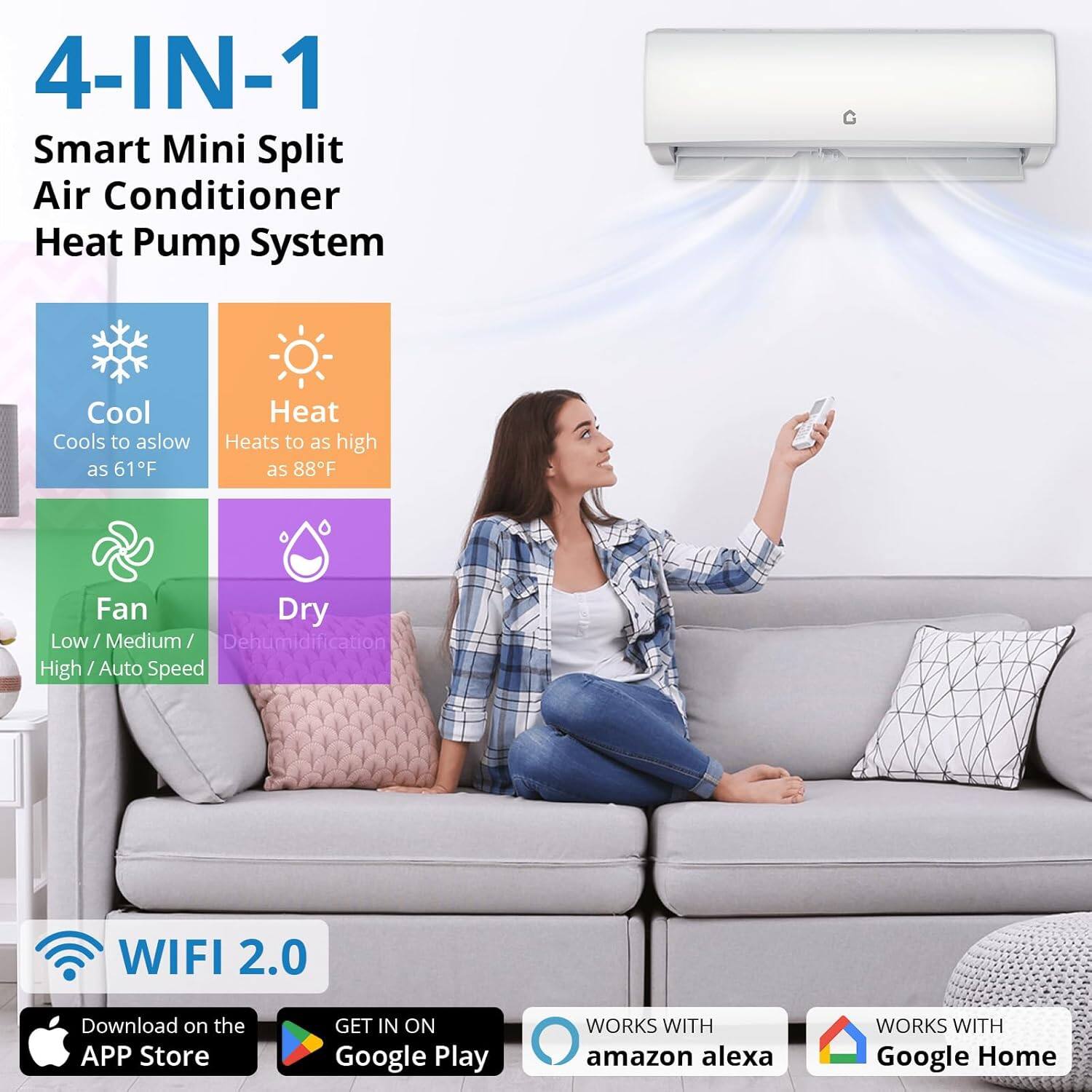 4-IN-1 Smart Mini Split Air Conditioner Heat Pump System

Cool
Cools to as low as 61°F

Heat
Heats to as high as 88°F

Fan
Low / Medium / High / Auto Speed

Dry
Dehumidification

WIFI 2.0

Download on the APP Store

GET IN ON Google Play

WORKS WITH amazon alexa

WORKS WITH Google Home