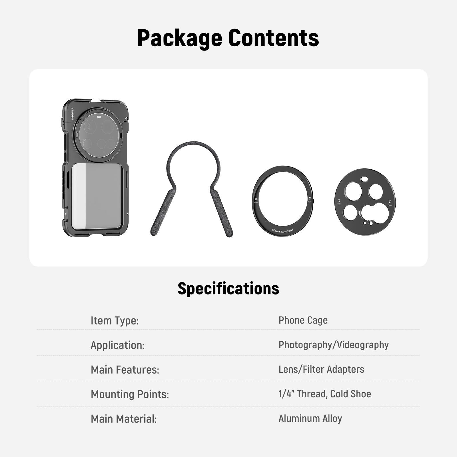 Package Contents

Specifications

Item Type: Phone Cage  
Application: Photography/Videography  
Main Features: Lens/Filter Adapters  
Mounting Points: 1/4" Thread, Cold Shoe  
Main Material: Aluminum Alloy