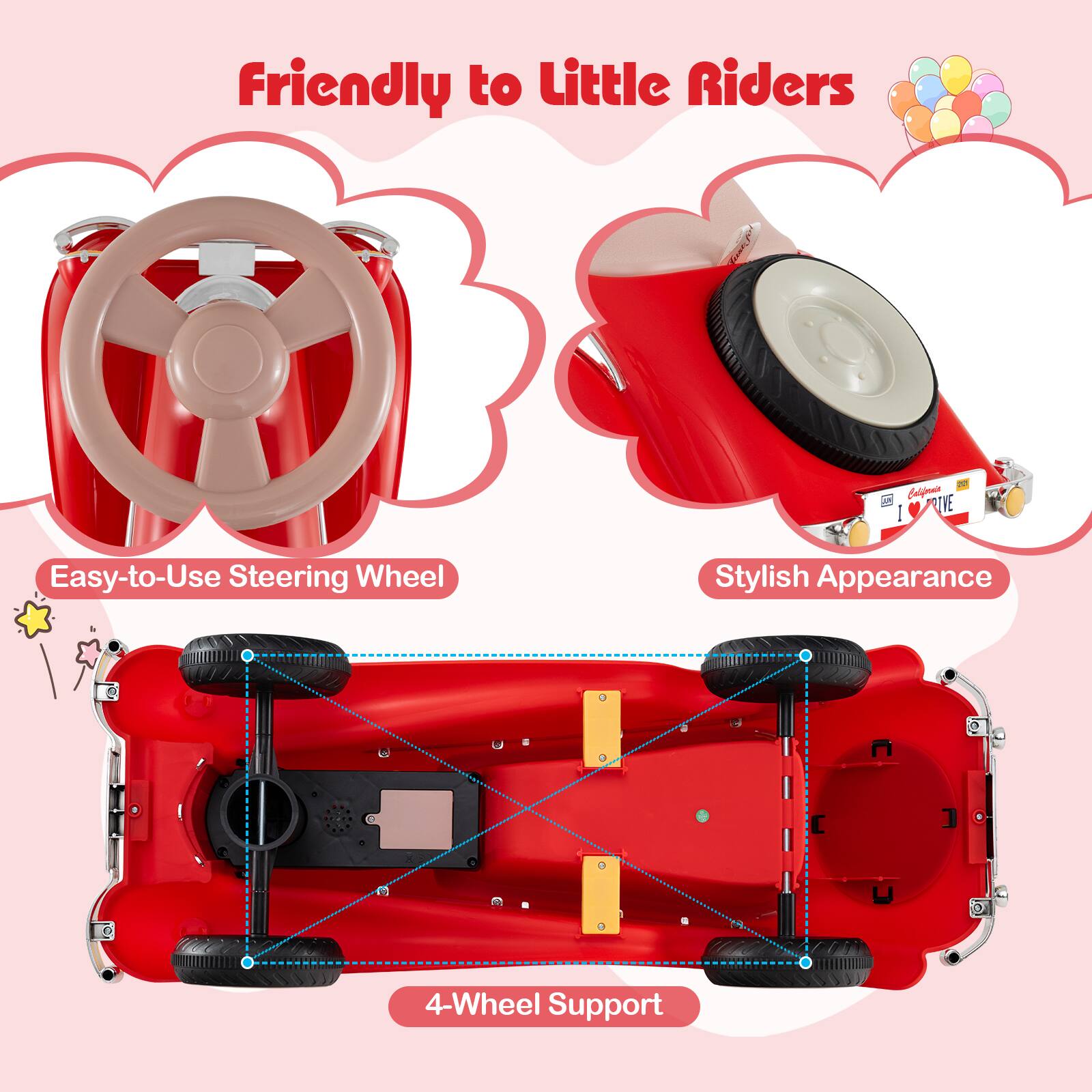 Friendly to Little Riders  
Easy-to-Use Steering Wheel  
Stylish Appearance  
4-Wheel Support