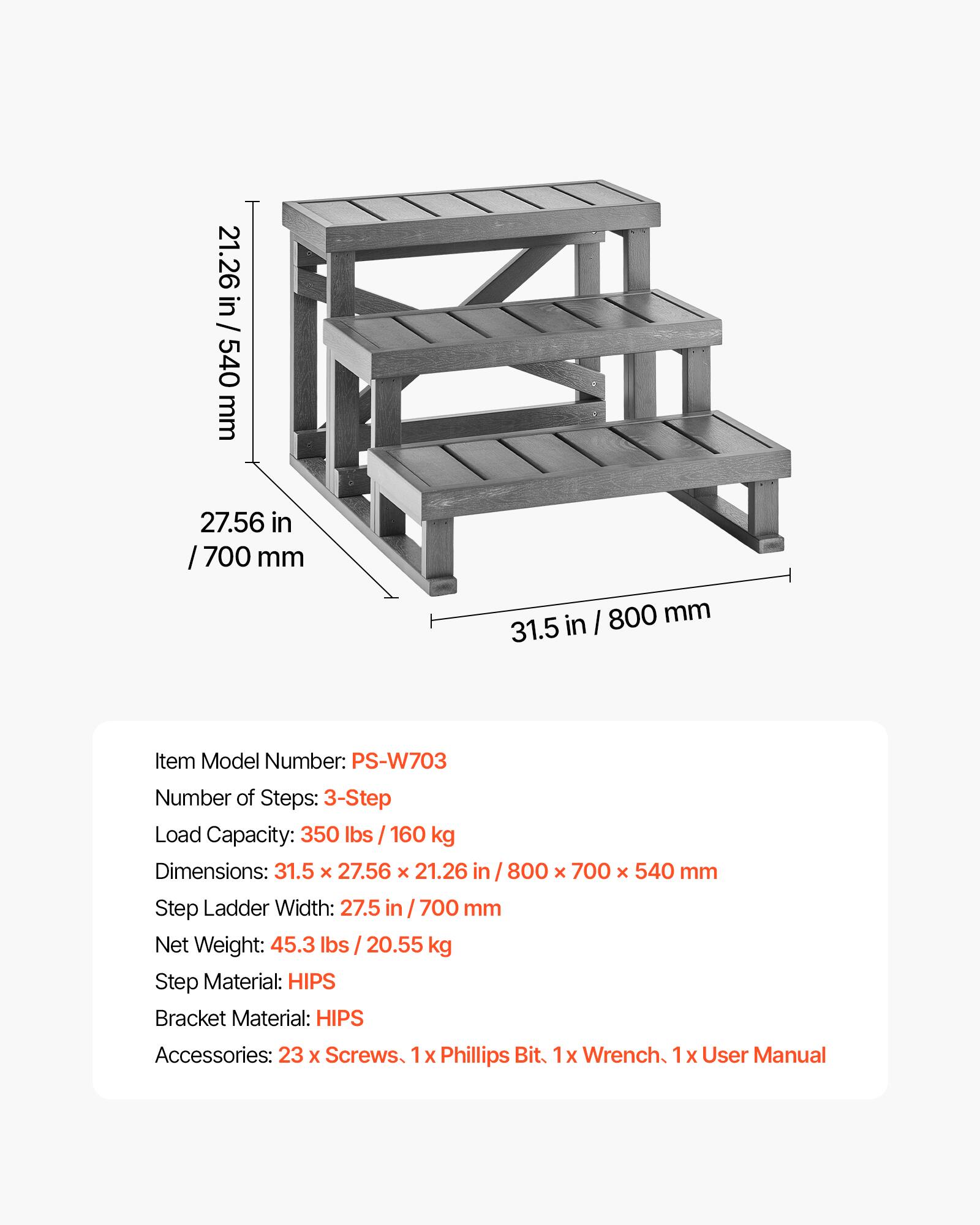 21.26 in / 21.26 in  
540 mm  
27.56 in / 700 mm  
31.5 in  

Item Model Number: PS-W703  
Number of Steps: 3-Step  
Load Capacity: 350 lbs / 160 kg  
Dimensions: 31.5 x 27.56 x 21.26 in / 800 x 700 x 540 mm  
Step Ladder Width: 27.5 in / 700 mm  
Net Weight: 45.3 lbs / 20.55 kg  
Step Material: HIPS  
Bracket Material: HIPS  
Accessories: 23 x Screws, 1 x Phillips Bit, 1 x Wrench, 1 x User Manual