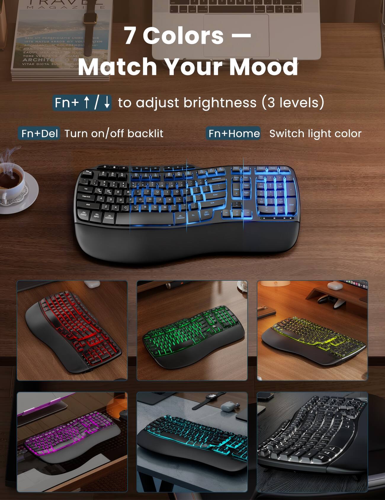 TRAVEL MAGAZINE

7 Colors
Match Your Mood

Fn+ ↑ / ↓ to adjust brightness (3 levels)
Fn+Del Turn on/off backlit
Fn+Home Switch light color