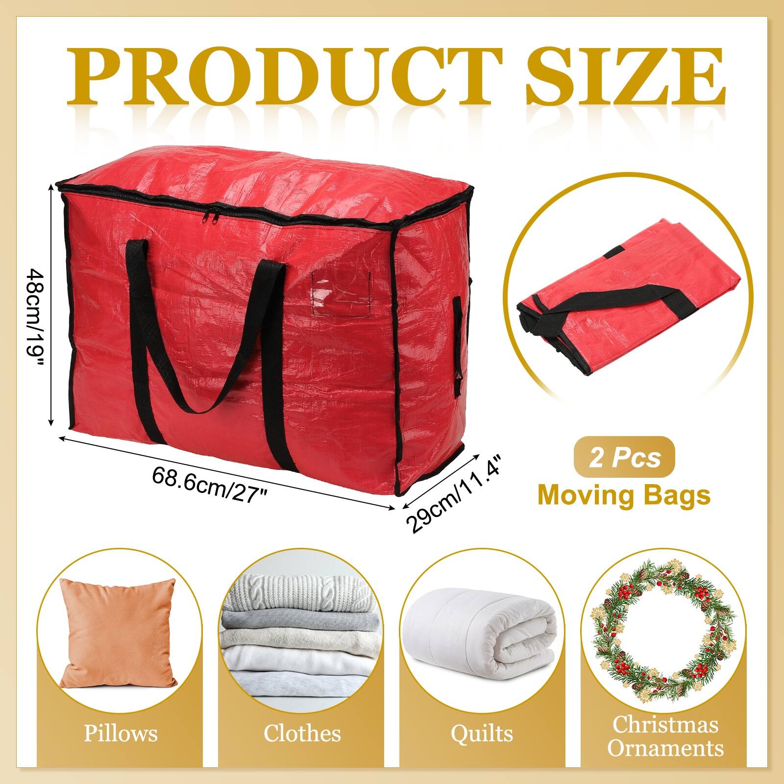 PRODUCT SIZE

100001 BIND

48cm/19" 1.4" 2 Pcs

68.6cm/27" 29cm/11.4"

Moving Bags

Pillows Clothes Quilts Christmas Ornaments