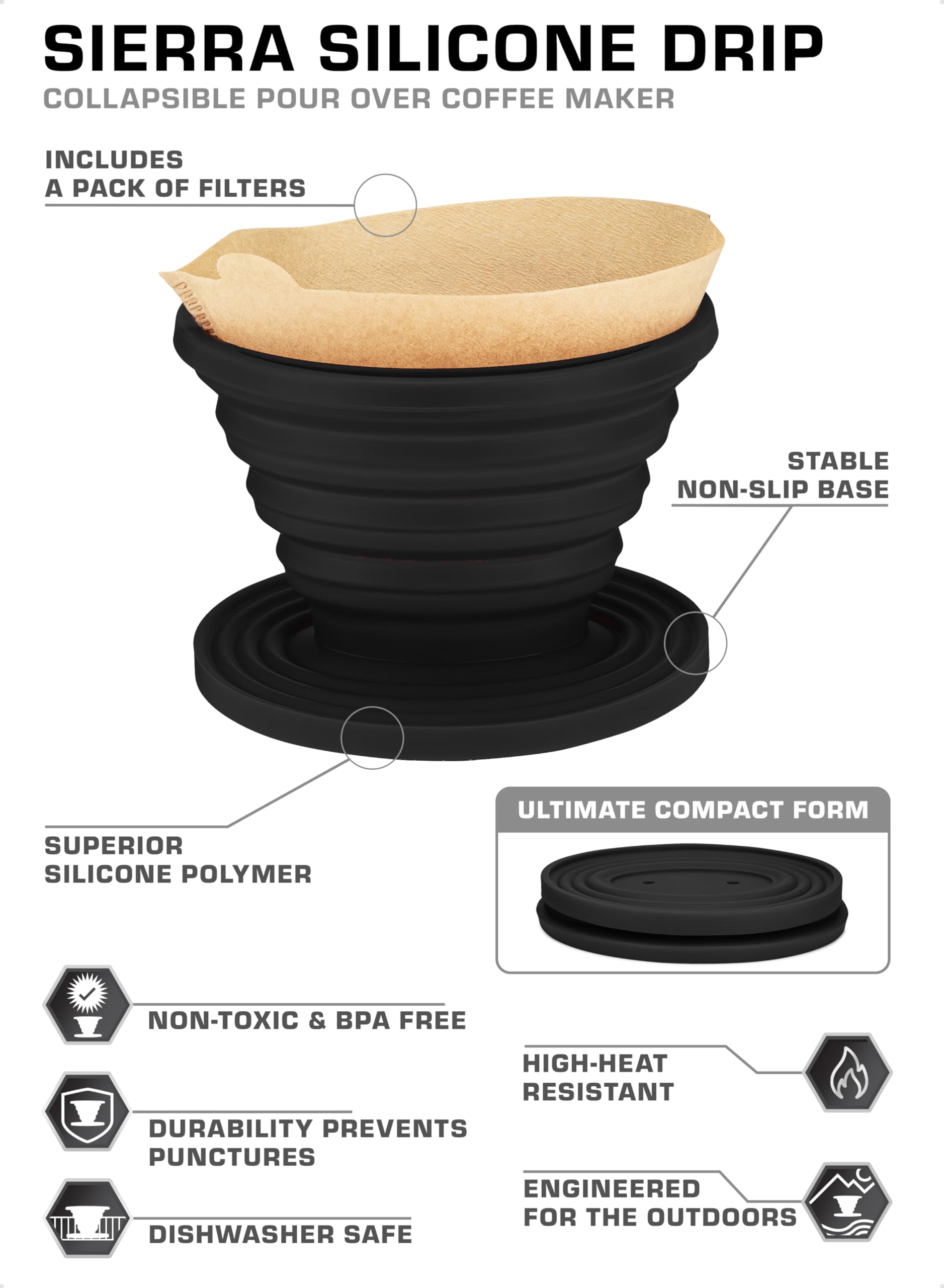SIERRA SILICONE DRIP  
COLLAPSIBLE POUR OVER COFFEE MAKER  

INCLUDES A PACK OF FILTERS  

- SUPERIOR SILICONE POLYMER  
- STABLE NON-SLIP BASE  
- ULTIMATE COMPACT FORM  
- NON-TOXIC & BPA FREE  
- DURABILITY PREVENTS PUNCTURES  
- DISHWASHER SAFE  
- HIGH-HEAT RESISTANT  
- ENGINEERED FOR THE OUTDOORS