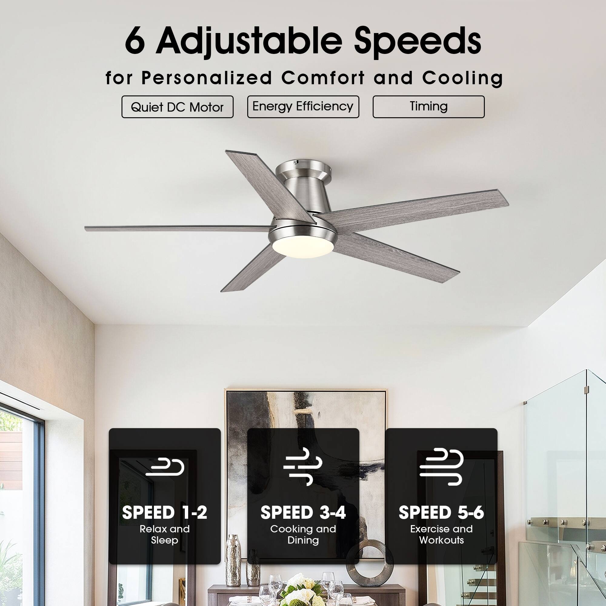 6 Adjustable Speeds for Personalized Comfort and Cooling  
Quiet DC Motor  
Energy Efficiency  
Timing  

SPEED 1-2  
Relax and Sleep  

SPEED 3-4  
Cooking and Dining  

SPEED 5-6  
Exercise and Workouts