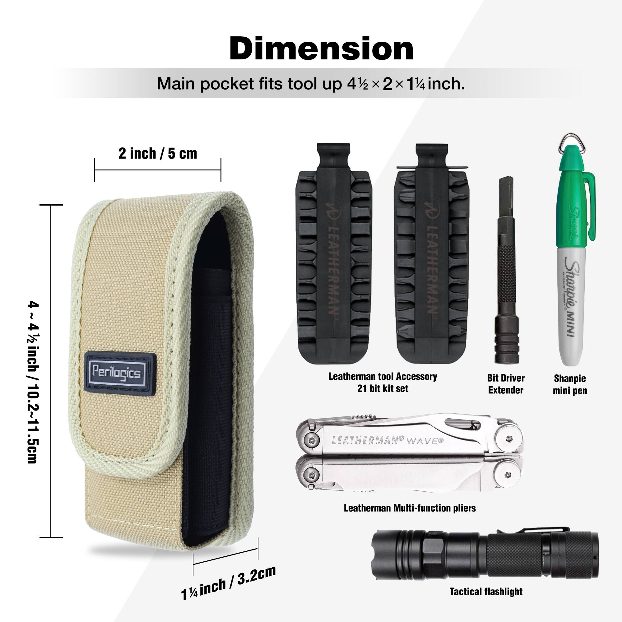 Dimension  
Main pocket fits tool up 4½ x 2 x 1¼ inch.  

2 inch / 5 cm  
4½~4½ inch / 10.2~11.5 cm  

Perilogics  
LEATHERMAN LEATHERMAN Leatherman tool Accessory Bit Driver 21 bit kit set Extender LEATHERMAN WAVE Leatherman Multi-function pliers Sharpie, MINI Shanpie mini pen / 3.2cm 1¼ inch Tactical flashlight