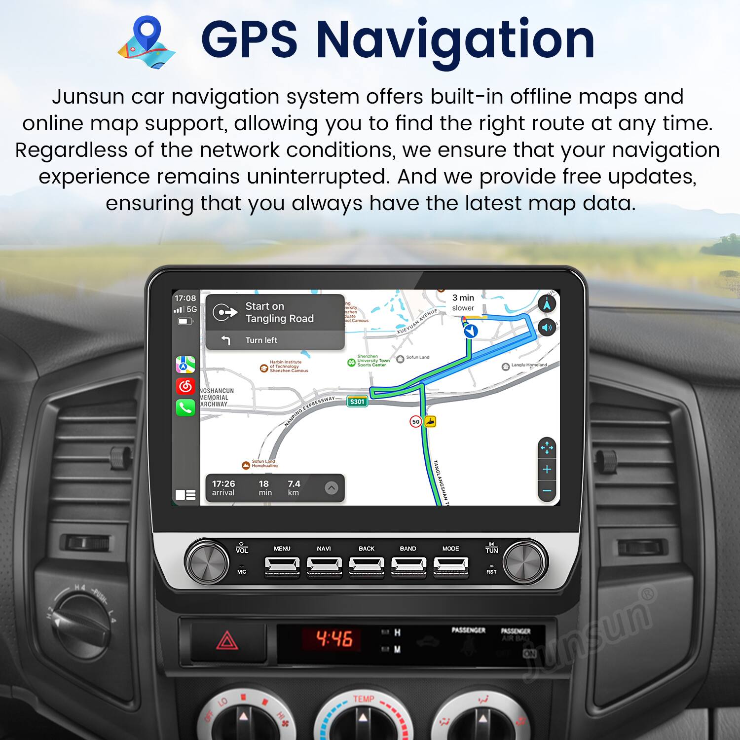 GPS Navigation

Junsun car navigation system offers built-in offline maps and online map support, allowing you to find the right route at any time. Regardless of the network conditions, we ensure that your navigation experience remains uninterrupted. And we provide free updates, ensuring that you always have the latest map data.

17:00 5G Start on Tangling Road Turn left 3 min slower

17:26 18 7.4 arrival min km

VOL MENU NAVI BACK

4:46

TEMP

10 BAND + FAN

PASSENGER PASSENGER AIR BAG ON