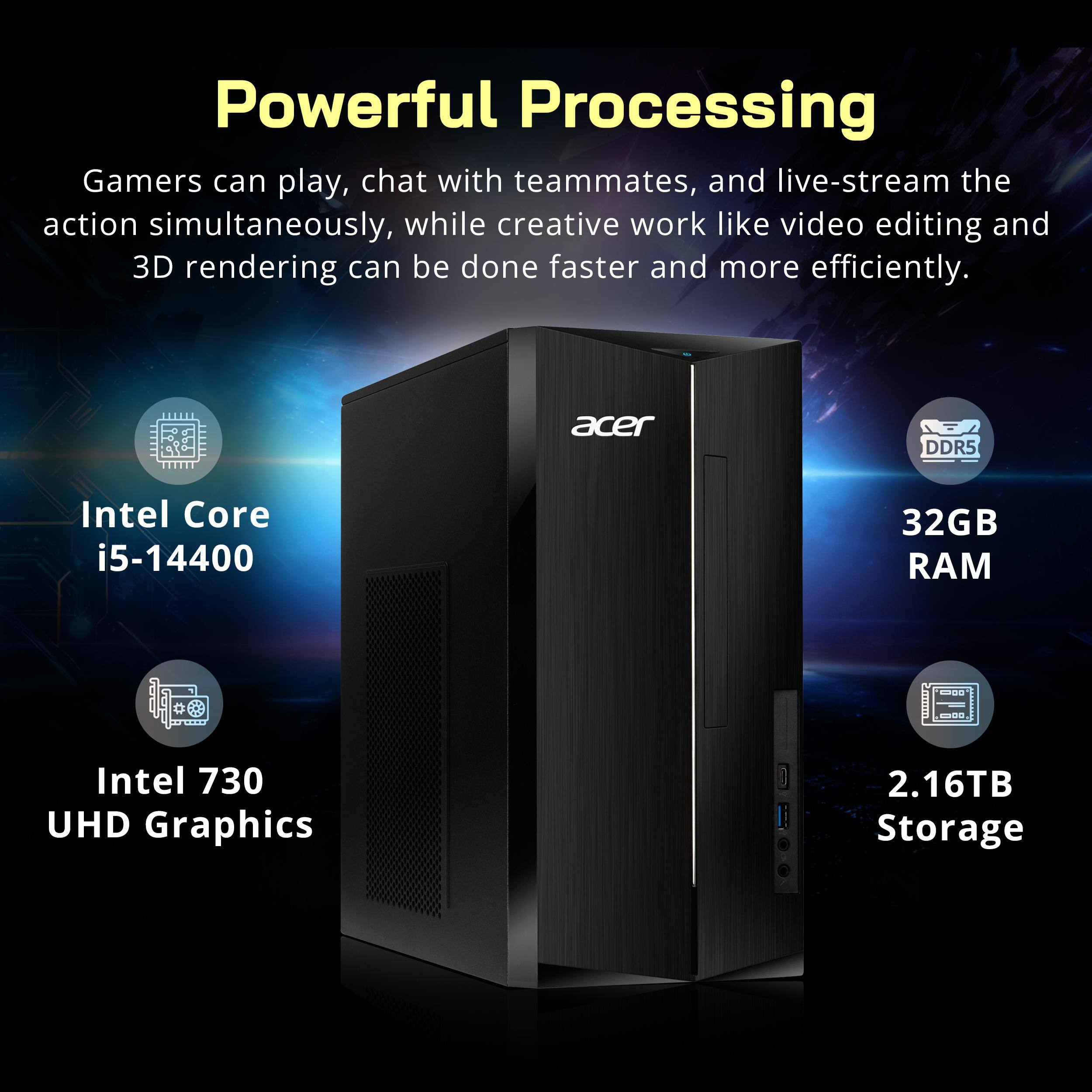 Powerful Processing

Gamers can play, chat with teammates, and live-stream the action simultaneously, while creative work like video editing and 3D rendering can be done faster and more efficiently.

- Intel Core i5-14400
- 32GB DDR5 RAM
- Intel 730 UHD Graphics
- 2.16TB Storage