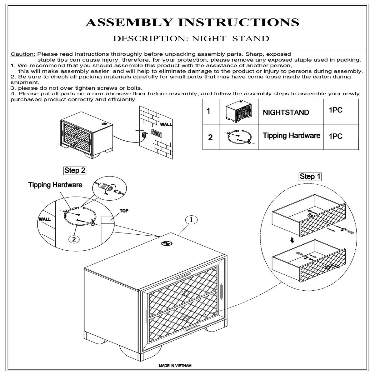 ASSEMBLY INSTRUCTIONS  
DESCRIPTION: NIGHT STAND  

Caution: Please read instructions thoroughly before unpacking assembly parts. Sharp, exposed staple tips can cause injury therefore, for your protection, please remove any exposed staple used in packing.  

1. We recommend that you should assemble this product with the assistance of another person; this will make assembly easier, and will help to eliminate damage to the product or injury to persons during assembly.  
2. Be sure to check all packing materials carefully for small parts that may have come loose inside the carton during shipment.  
3. Please do not over tighten screws or bolts.  
4. Please put all parts on a non-abrasive floor before assembly and follow the assembly steps to assemble your newly purchased product correctly and efficiently.  

1 NIGHTSTAND 1PC  
2 Tipping Hardware 1PC  

Step 1  
Step 2  

MADE IN VIETNAM