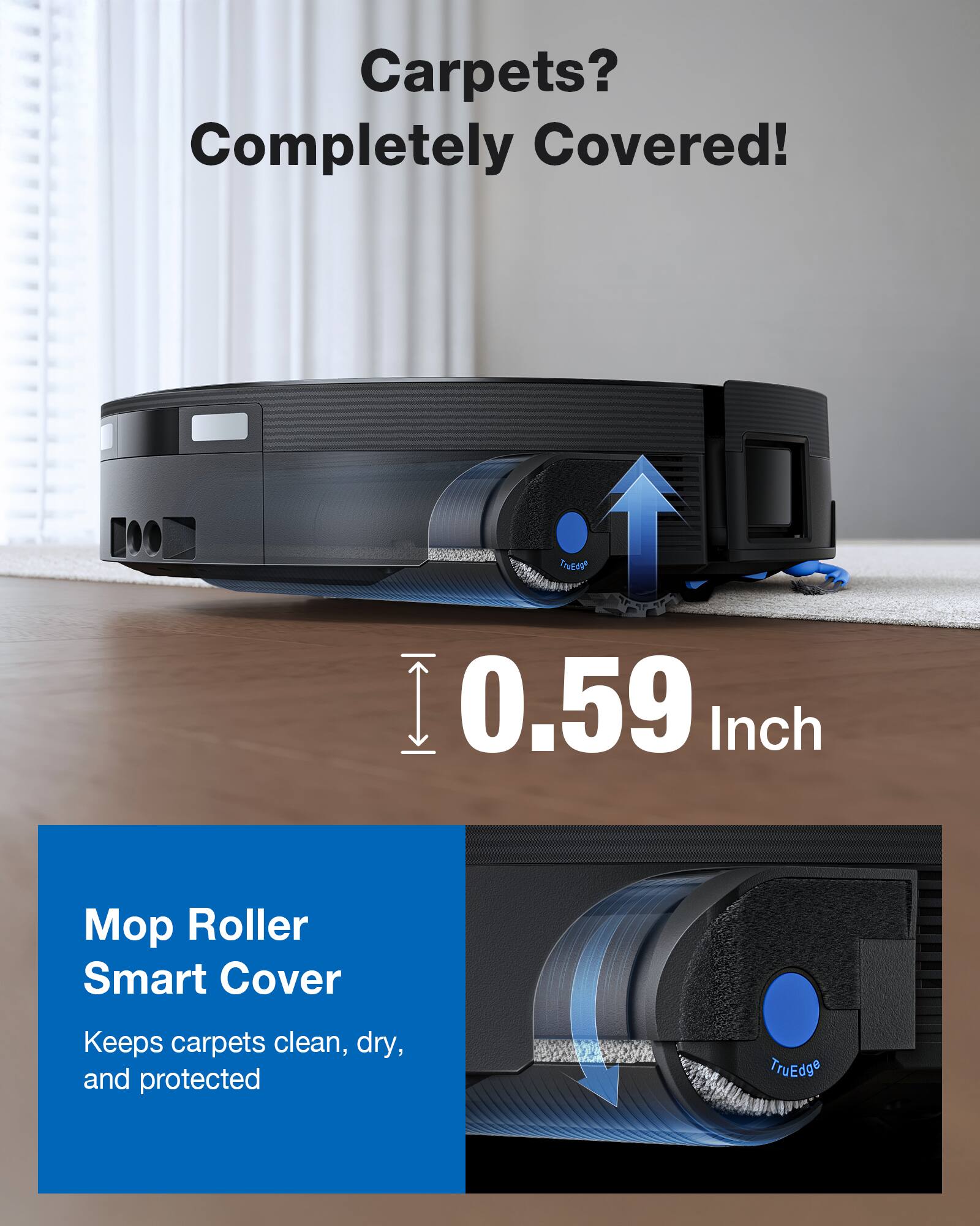 Carpets? Completely Covered!

0.59 Inch

Mop Roller Smart Cover

Keeps carpets clean, dry, and protected

TruEdge