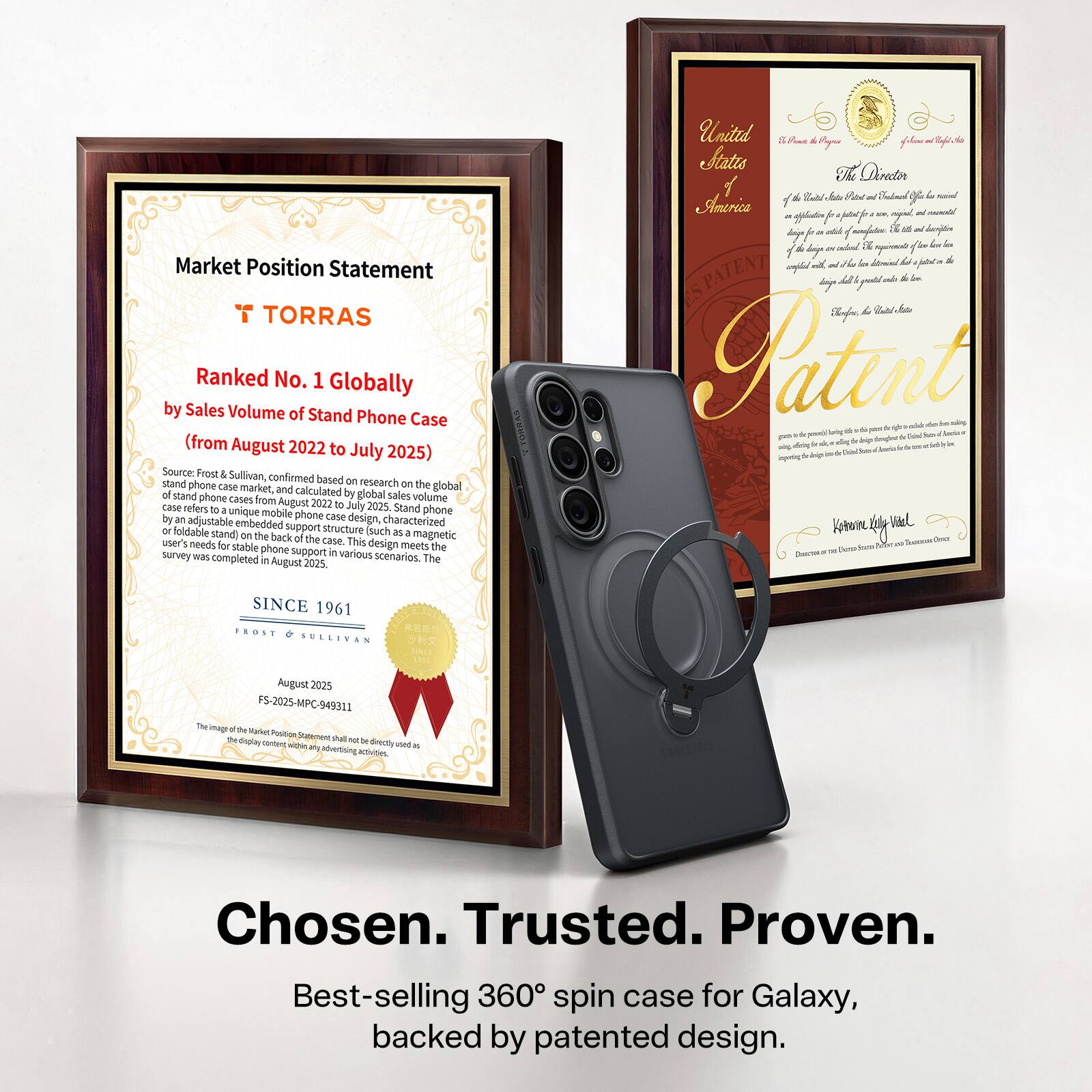 **Market Position Statement**

**T TORRAS**

**Ranked No. 1 Globally by Sales Volume of Stand Phone Case (from August 2022 to July 2025)**

Source: Frost Sullivan, confirmed based on research on the global stand phone case market, and calculated based on global sales volume of stand phone cases from August 2022 to July 2025. Stand phone cases are unique mobile phone cases with an adjustable embedded design, characterized by a foldable support structure (such as a stand) on the back of the case. This design meets user needs for stable phone support in various scenarios. The survey was completed in August 2023.

**SINCE 1961**

FROST SULLIVAN

August 2025  
FS-2025-MPC-949311

---

**Chosen. Trusted. Proven.**

Best-selling 360° spin case for Galaxy, backed by patented design.