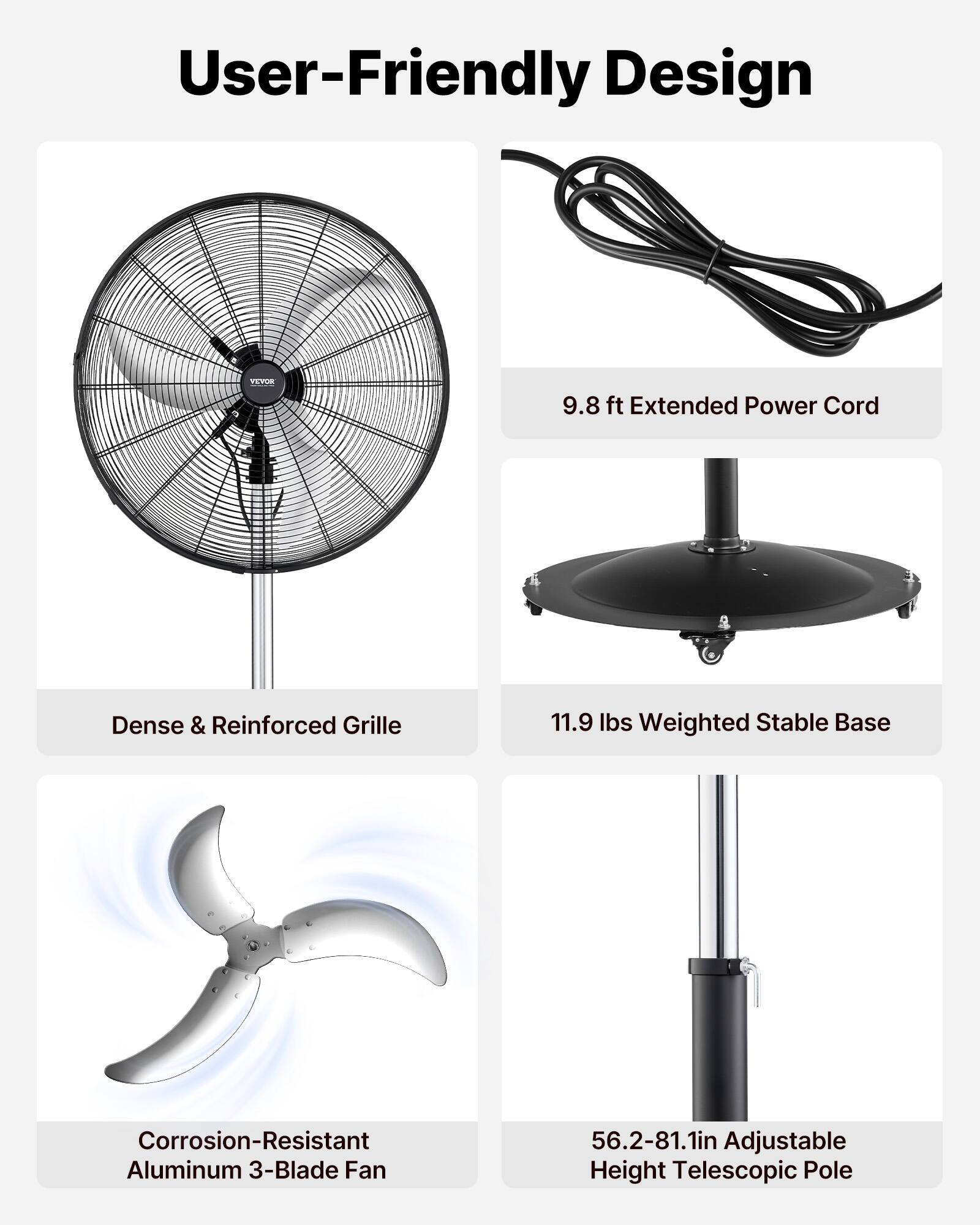 User-Friendly Design  
9.8 ft Extended Power Cord  
Dense & Reinforced Grille  
11.9 lbs Weighted Stable Base  
Corrosion-Resistant Aluminum 3-Blade Fan  
56.2-81.1in Adjustable Height Telescopic Pole