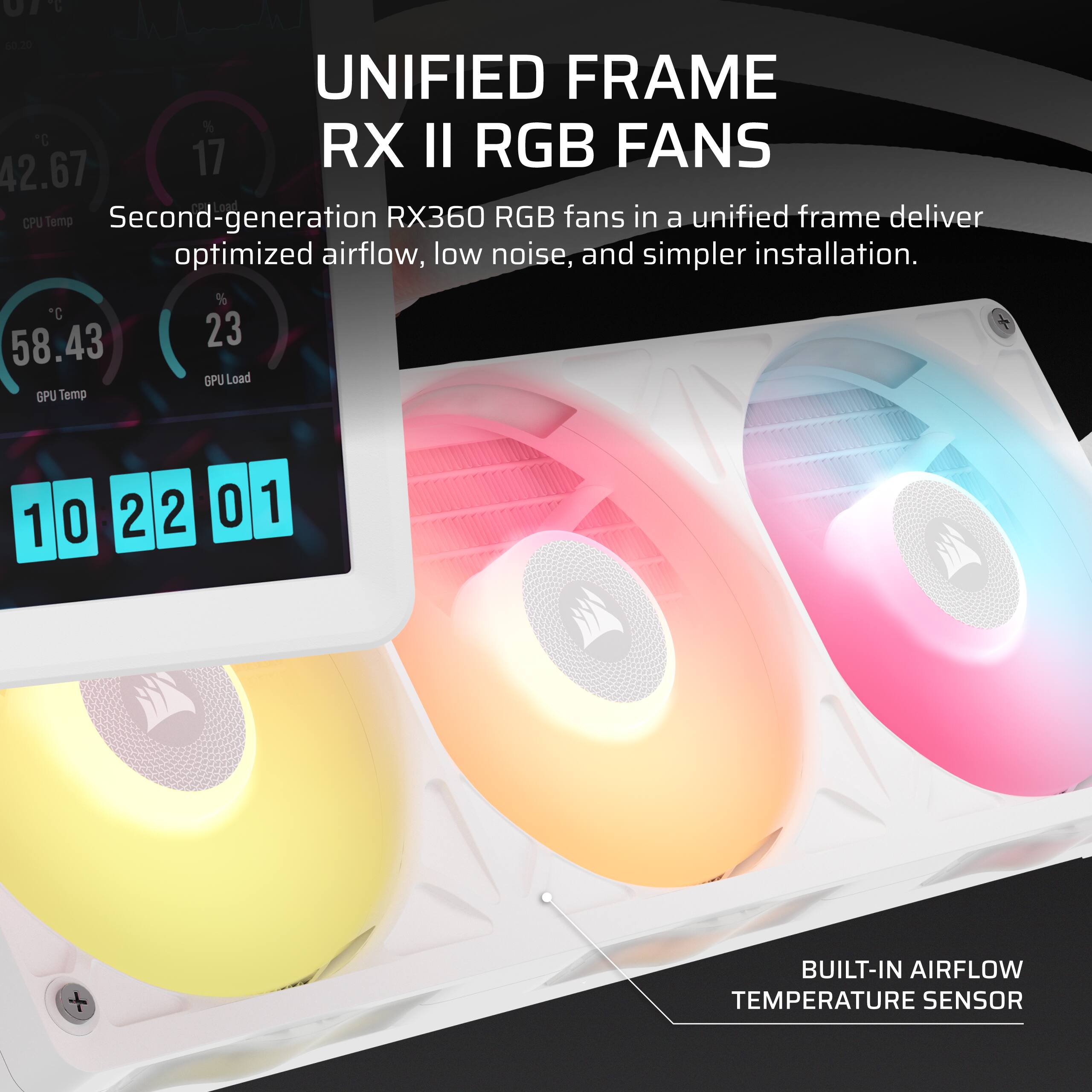 10
60.20 UNIFIED FRAME RX II RGB FANS 42.67 17 CPU Temp Second-generation RX360 RGB fans in a unified frame deliver optimized airflow, low noise, and simpler installation. 58.43 23 GPU Load GPU Temp
1
0
2 2
0
1
BUILT-IN AIRFLOW TEMPERATURE SENSOR