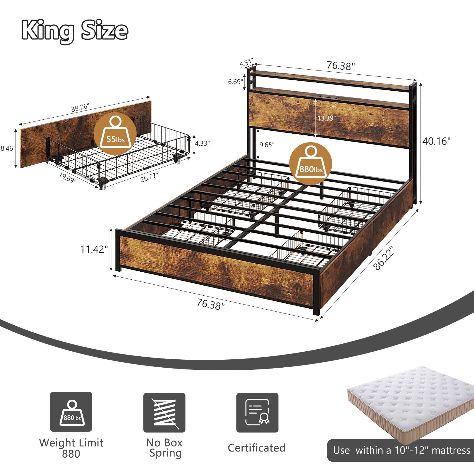 King Size

- 5.51"
- 6.69"
- 76.38"
- 39.76"
- 13.39"
- 8.46"
- 55lbs
- 4.33"
- 9.65"
- 40.16"
- 19.69"
- 26.77"
- 880lbs
- 11.42"
- 86.22"
- 76.38"
- 880lbs

Weight Limit: 880

No Box Spring

Certificated

Use within a 10"-12" mattress