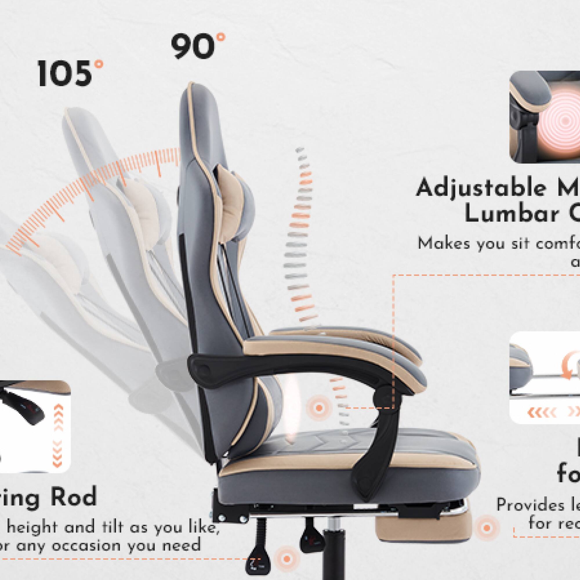 105° 90°

Adjustable M Lumbar C
Makes you sit comfortable

Adjustable M Lumbar C
Makes you sit comfortable

Adjusting Rod
Height and tilt as you like, or any occasion you need

Adjusting Rod
Height and tilt as you like, or any occasion you need

Provides leg rest for reading