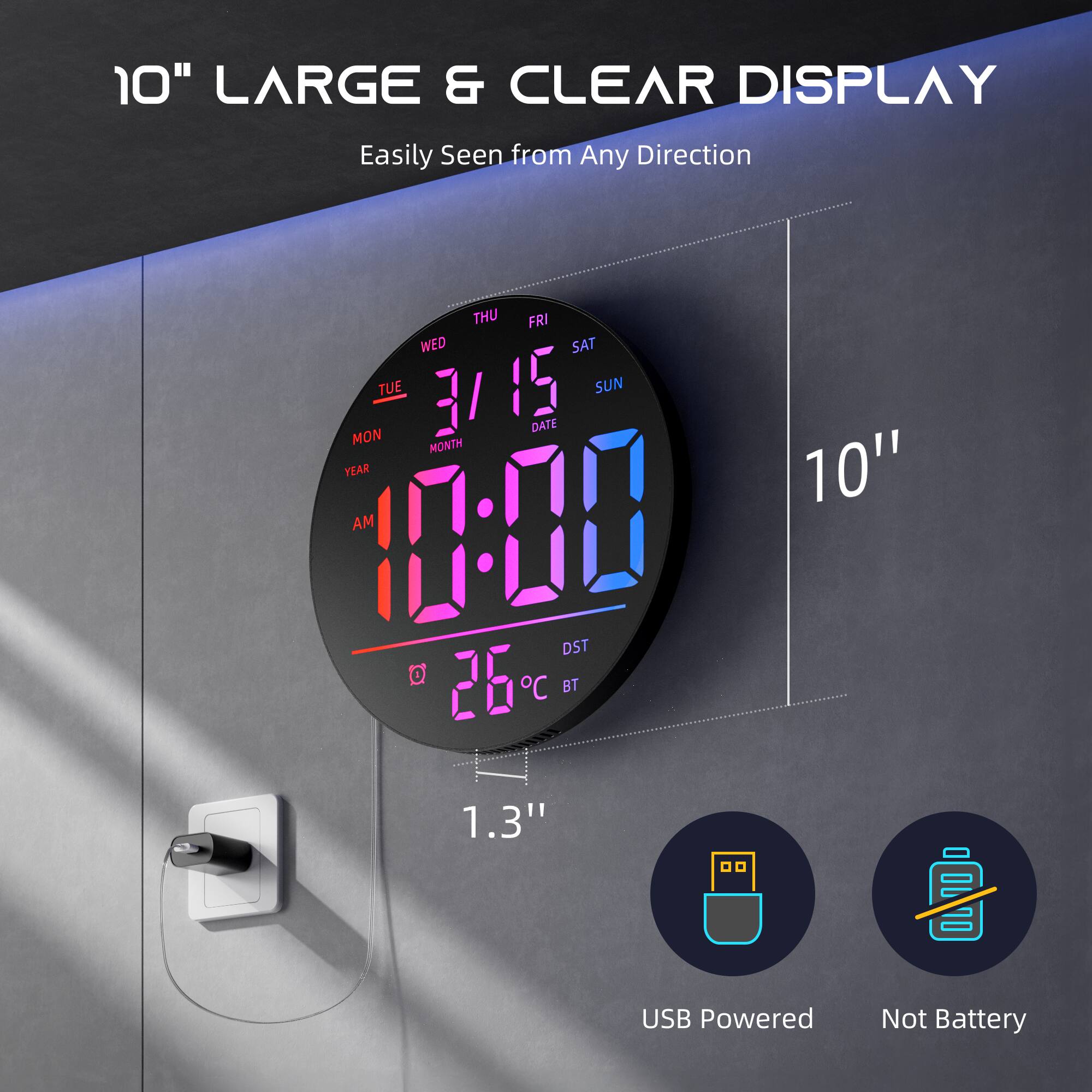 10" LARGE & CLEAR DISPLAY
Easily Seen from Any Direction
THU FRI WED SAT TUE 3/15 SUN DATE MON MONTH YEAR
10:00 AM
26°C
DST
BT
10"
1.3"
USB Powered
Not Battery