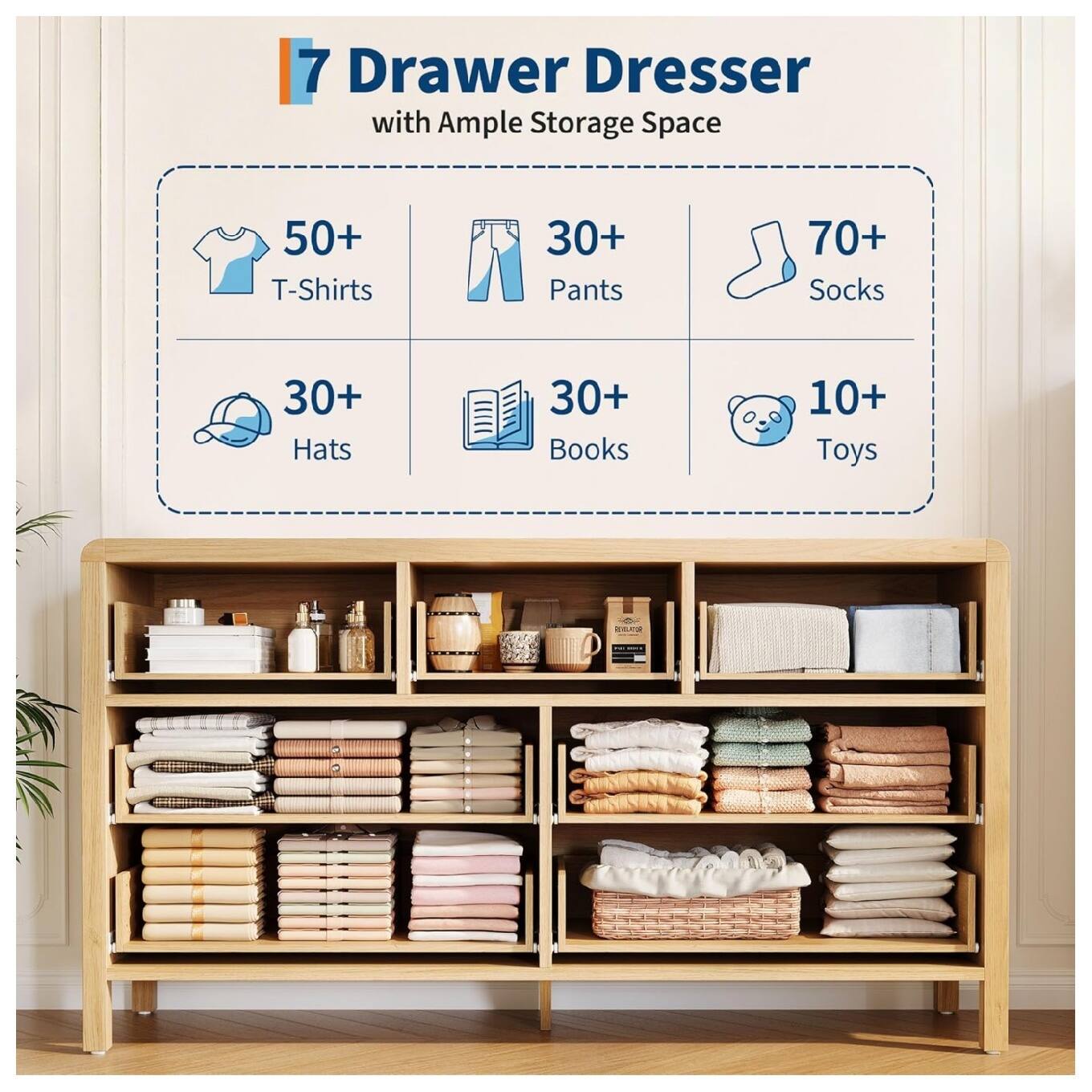7 Drawer Dresser with Ample Storage Space  
- 50+ T-Shirts  
- 30+ Pants  
- 70+ Socks  
- 30+ Hats  
- 30+ Books  
- 10+ Toys