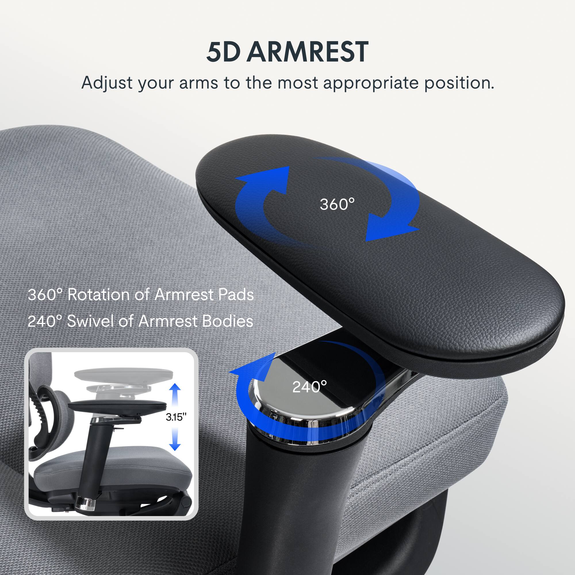 5D ARMREST  
Adjust your arms to the most appropriate position.  
360° Rotation of Armrest Pads  
240° Swivel of Armrest Bodies  
3.15"